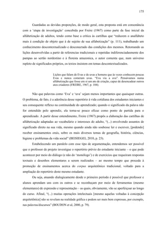 175
Guardadas as devidas proporções, de modo geral, esta proposta está em consonância
com a ‘etapa de investigação’ concebida por Freire (1967) como parte da fase inicial da
alfabetização de adultos, tendo como base a crítica às cartilhas que “reduzem o analfabeto
mais à condição de objeto que à de sujeito de sua alfabetização” (p. 111), trabalhando um
conhecimento descontextualizado e desconectado das condições dos mesmos. Retomando as
lições desenvolvidas a partir de referencias tradicionais e repetidas indiferenciadasmente dos
pampas ao sertão nordestino e à floresta amazonica, o autor comenta que, num universo
repleto de significados próprios, os textos insistem em temas descontextualizados.
Lições que falam de Evas e de uvas a homens que às vezes conhecem poucas
Evas e nunca comeram uvas. “Eva viu a uva”. Pensávamos numa
alfabetização que fosse em si um ato de criação, capaz de desencadear outros
atos criadores (FREIRE, 1967, p. 104).
Não que palavras como ‘Eva’ e ‘uva’ sejam menos importantes que quaisquer outras.
O problema, de fato, é a aderência desse repertório à vida cotidiana dos estudantes iniciantes e
seu consequente reflexo na continuidade do aprendizado; quando o significado da palava não
for entendido pelo aprendiz, ela torna-se pouco eficaz como ponto de partida para o
aprendizado. A partir desse entendimento, Freire (1967) propôs a elaboração das cartilhas de
alfabetização adaptadas ao vocabulário e interesses do adulto, “(...) envolvendo assuntos de
significado direto na sua vida, mesmo quando ainda não soubesse ler e escrever, [podendo]
receber ensinamentos orais, sobre os mais diversos temas de geografia, história, ciências,
higiene e problemas da vida social” (BEISIEGEL, 2010, p. 23).
Estabelecendo um paralelo com esse tipo de argumentação, entendemos ser possível
que o professor de projeto investigue o repertório prévio do estudante iniciante – o que pode
acontecer por meio do diálogo (e não do ‘monólogo’) e de exercícios que requeiram respostas
textuais e desenhos elementares a serem realizados – ao mesmo tempo que proceda à
promoção de ensinamentos acerca do corpus arquitetônico tradicional, voltado para a
ampliação do repertório deste mesmo estudante.
Ou seja, atuando dialogicamente desde o primeiro período é possível que professor e
alunos aprendam uns com os outros e se reconheçam por meio de ferramentas (mesmo
elementares) de expressão e representação – as quais, obviamente, vão se aperfeiçoar ao longo
do curso. Afinal, “(...) muitas operações intelectuais [mesmo aquelas voltadas à concepção
arquitetônica] não se revelam na realidade gráfica e podem ser mais bem expressas, por exemplo,
nas palavras/discursos” (BOUDON et al, 2000, p. 79).
 