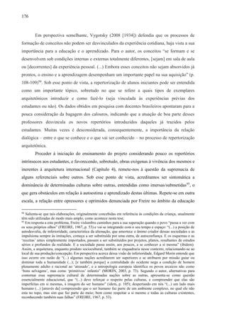 176
Em perspectiva semelhante, Vygotsky (2008 [1934]) defendia que os processos de
formação de conceitos não podem ser desvinculados da experiência cotidiana, haja vista a sua
importância para a educação e o aprendizado. Para o autor, os conceitos “se formam e se
desenvolvem sob condições internas e externas totalmente diferentes, [sejam] em sala de aula
ou [decorrentes] da experiência pessoal. (...) Embora esses conceitos não sejam absorvidos já
prontos, o ensino e a aprendizagem desempenham um importante papel na sua aquisição” (p.
108-109)94
. Sob esse ponto de vista, a repertorização de alunos iniciantes pode ser entendida
como um importante tópico, sobretudo no que se refere a quais tipos de exemplares
arquitetônicos introduzir e como fazê-lo (seja vinculada às experiências prévias dos
estudantes ou não). Os dados obtidos em pesquisa com docentes brasileiros apontaram para a
pouca consideração da bagagem dos calouros, indicando que a atuação de boa parte desses
professores desvincula os novos repertórios introduzidos daqueles já trazidos pelos
estudantes. Muitas vezes é desconsiderada, consequentemente, a importância da relação
dialógica – entre o que se conhece e o que vai ser conhecido – no processo de repertorização
arquitetônica.
Proceder à iniciação do ensinamento do projeto considerando pouco os repertórios
intrínsecos aos estudantes, e favorecendo, sobretudo, obras exógenas à vivência dos mesmos e
inerentes à arquitetura internacional (Capítulo 4), remete-nos à questão da supremacia de
alguns referenciais sobre outros. Sob esse ponto de vista, acreditamos ser sintomática a
dominância de determinadas culturas sobre outras, entendidas como imersas/submetidas95
, o
que gera obstáculos em relação à autoestima e aprendizado destas últimas. Repete-se em outra
escala, a relação entre opressores e oprimidos denunciada por Freire no âmbito da educação
94
Salienta-se que tais elaborações, originalmente concebidas em referência às condições da criança, atualmente
têm sido utilizadas de modo mais amplo, como acontece nesta tese.
95
Em resposta a este problema, Freire vislumbra caminhos para a sua superação quando o povo “passa a ver com
os seus próprios olhos” (FREIRE, 1967, p. 53) e vai se integrando com o seu tempo e espaço: “(...) a posição de
autodesvalia, de inferioridade, característica da alienação, que amortece o ânimo criador dessas sociedades e as
impulsiona sempre às imitações, começa a ser substituída por uma outra, de autoconfiança. E os esquemas e as
‘receitas’ antes simplesmente importados, passam a ser substituídos por projetos, planos, resultantes de estudos
sérios e profundos da realidade. E a sociedade passa assim, aos poucos, a se conhecer a si mesma” (ibidem).
Assim, a arquitetura, enquanto produto sociocultural, também se enquadraria nesse contexto, relacionando-se ao
local de sua produção/concepção. Em perspectiva acerca dessa visão de inferioridade, Edgard Morin entende que
isso ocorre em razão de “(...) algumas nações acreditarem ser superiores e se atribuem por missão guiar ou
dominar toda a humanidade (...); [e também porque] a centralidade do ocidente nega a condição de homem
plenamente adulto e racional ao ‘atrasado’, e a antropologia europeia identifica os povos arcaicos não como
‘bons selvagens’, mas como ‘primitivos’ infantis” (MORIN, 2003, p. 73). Segundo o autor, alternativas para
contornar essa supremacia cultural de determinadas nações sobre as outras, apresenta-se como questão
essencialmente educacional, que “(...) deve reforçar o respeito pelas culturas, e compreender que elas são
imperfeitas em si mesmas, à imagem do ser humano” (idem, p. 105); despertando em nós “(...) um lado mais
humano (...) [através da] compreensão que o ser humano faz parte de um ambiente complexo, no qual ele não
esta no topo, mas sim que faz parte do meio; bem como respeitar a si mesmo e todas as culturas existentes,
reconhecendo também suas falhas” (FREIRE, 1967, p. 53).
 