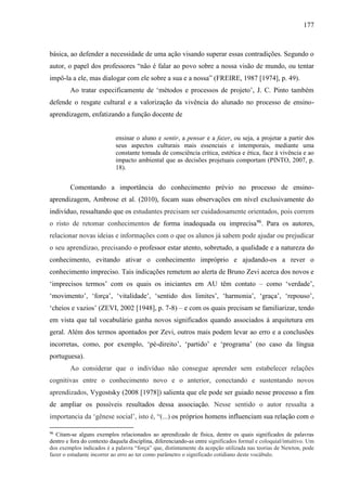 177
básica, ao defender a necessidade de uma ação visando superar essas contradições. Segundo o
autor, o papel dos professores “não é falar ao povo sobre a nossa visão de mundo, ou tentar
impô-la a ele, mas dialogar com ele sobre a sua e a nossa” (FREIRE, 1987 [1974], p. 49).
Ao tratar especificamente de ‘métodos e processos de projeto’, J. C. Pinto também
defende o resgate cultural e a valorização da vivência do alunado no processo de ensino-
aprendizagem, enfatizando a função docente de
ensinar o aluno e sentir, a pensar e a fazer, ou seja, a projetar a partir dos
seus aspectos culturais mais essenciais e intemporais, mediante uma
constante tomada de consciência crítica, estética e ética, face à vivência e ao
impacto ambiental que as decisões projetuais comportam (PINTO, 2007, p.
18).
Comentando a importância do conhecimento prévio no processo de ensino-
aprendizagem, Ambrose et al. (2010), focam suas observações em nível exclusivamente do
indivíduo, ressaltando que os estudantes precisam ser cuidadosamente orientados, pois correm
o risto de retomar conhecimentos de forma inadequada ou imprecisa96
. Para os autores,
relacionar novas ideias e informações com o que os alunos já sabem pode ajudar ou prejudicar
o seu aprendizao, precisando o professor estar atento, sobretudo, a qualidade e a natureza do
conhecimento, evitando ativar o conhecimento impróprio e ajudando-os a rever o
conhecimento impreciso. Tais indicações remetem ao alerta de Bruno Zevi acerca dos novos e
‘imprecisos termos’ com os quais os iniciantes em AU têm contato – como ‘verdade’,
‘movimento’, ‘força’, ‘vitalidade’, ‘sentido dos limites’, ‘harmonia’, ‘graça’, ‘repouso’,
‘cheios e vazios’ (ZEVI, 2002 [1948], p. 7-8) – e com os quais precisam se familiarizar, tendo
em vista que tal vocabulário ganha novos significados quando associados à arquitetura em
geral. Além dos termos apontados por Zevi, outros mais podem levar ao erro e a conclusões
incorretas, como, por exemplo, ‘pé-direito’, ‘partido’ e ‘programa’ (no caso da língua
portuguesa).
Ao considerar que o indivíduo não consegue aprender sem estabelecer relações
cognitivas entre o conhecimento novo e o anterior, conectando e sustentando novos
aprendizados, Vygostsky (2008 [1978]) salienta que ele pode ser guiado nesse processo a fim
de ampliar os possíveis resultados dessa associação. Nesse sentido o autor ressalta a
importancia da ‘gênese social’, isto é, “(...) os próprios homens influenciam sua relação com o
96
Citam-se alguns exemplos relacionados ao aprendizado de física, dentre os quais significados de palavras
dentro e fora do contexto daquela disciplina, diferenciando-as entre significados formal e coloquial/intuitivo. Um
dos exemplos indicados é a palavra “força” que, distintamente da acepção utilizada nas teorias de Newton, pode
fazer o estudante incorrer ao erro ao ter como parâmetro o significado cotidiano deste vocábulo.
 
