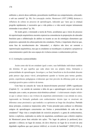 178
ambiente e, através desse ambiente, pessoalmente modificam seu comportamento, colocando-
o sob seu controle” (p. 50). Em concepção similar, Montessori (1937 [1909]) destacou a
influência da cultura no processo de aprendizagem, indicando que “para que [a criança]
progrida rapidamente, é necessário que a vida prática e a vida social estejam intimamente
misturadas à sua cultura” (p. 38).
De modo geral, e retomando a teoria de Freire, acreditamos que o início do processo
de repertorização arquitetônica encontra expressivas consonâncias às proposições do educador
brasileiro para a alfabetização de adultos no tocante ao uso de estratégias elementares que
propiciem a apreensão da cultura particular dos estudantes. Porém, é importante observar que,
nesta fase de reconhecimento dos ‘educandos’, o objetivo não deve ser somente a
repertorização arquitetônica, mas que os estudantes se reconheçam a si próprios e projetem-se
conscientemente a partir dos seus espaços de vivência comuns e conhecimentos prévios.
6.1.2. Limitações e potencialidades
Assim como não há um estudante igual a outro, suas habilidades individuais também
são distintas. O que significa que cada aluno tem seu próprio ritmo, limitações e
potencialidades de aprendizagem. Investigar e, ao final, beneficiar-se da diversidade discente
pode parecer algo pouco viável, principalmente quando se leciona para turmas grandes;
porém, experiências pedagógicas evidenciam que tirar proveito da diferença pode ser uma
estratégia positiva para o coletivo de turmas.
Com base no conceito de ‘zona de desenvolvimento proximal’ (ZDP) vygotskyano
(Capítulo 2) – no sentido de sustentar a idéia de que a aprendizagem ocorre por meio da
interação com o outro, no processo sócio-histórico-cultural – é relativamente simples inferir-
se que o calouro inicia a sua vivência da arquitetura anteriormente à sua entrada no curso,
ingressando na formação graduada com conhecimentos iniciais (que se encaixam em
diferentes zonas proximais) e que tenderão a se aprimorar ao longo das disciplinas. Partindo
desse princípio, aventam-se imprecisões sobre ‘Como proceder para conhecer os diferentes
estágios de aprendizagem concernentes aos limites e potencialidades de cada um dos
estudantes?’ Haja vista a complexidade do exercício projetual e a gama de conhecimentos,
tácitos e explícitos, explorados no atelier de arquitetura, acreditamos que a diretriz empírica
de Montessori possa bem articular tais ações: “No lugar da palavra [o professor] deve
aprender o silêncio; no lugar de ensinar, ele deve observar; no lugar de se revestir de uma
dignidade orgulhosa que quer parecer infalível, se revestir de humildade” (2000 [1916], p.
 