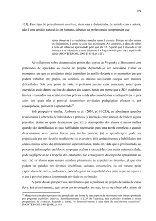 179
123). Esse tipo de procedimento analítico, atencioso e distanciado, de acordo com a autora,
não é uma aptidão natural do ser humano, cabendo ao professorado compreender que
saber observar é a verdadeira marcha rumo à ciência. Porque se não vemos
os fenômenos, é como se eles não existissem. Ao contrário, a alma do sábio
é feita de interesse apaixonado pelo que ele vê. Aquele que é iniciado a ver
começa a se interessar, e esse interesse é a força motriz que cria o espírito do
sábio (MONTESSORI, 2000 [1916], p. 125).
Ao refletirmos sobre determinados pontos das teorias de Vygotsky e Montessori com
pretensões de aplicá-los ao ensino de projeto, depreende-se ser necessário avaliar os
momentos em que os estudantes ainda dependem de auxílio docente e os momentos em que
podem trabalhar em grupos, ou sozinhos, ou mesmo auxiliarem colegas com maiores
dificuldades. Sob esse ponto de vista, o professor precisa estar consciente sobre quais
exercícios estão dentro ou fora do alcance dos alunos, tendo em mente que a ZDP estabelece
limites – baseados nos conhecimentos prévios ainda não consolidados e indisponíveis – para
além dos quais não é possível desenvolver atividades pedagógicas eficazes e, por
consequência, promover o aprendizado97
.
Sob perspectiva similar, Ambrose et al. (2010, p. 91-255), ao abordarem questões
relacionadas à obtenção de habilidades e práticas (e interação entre ambas), defendem alguns
preceitos, dentre os quais destacamos que: (i) o desempenho dos alunos é muito melhor
quando são identificadas as suas habilidades necessárias para uma tarefa complexa e quando
direcionam-se seus pontos fracos para tarefas práticas; (ii) a aprendizagem pode ser
prejudicada por um desafio insuficiente ou excessivo; (iii) conhecimentos e habilidades dos
alunos muitas vezes são erroneamente superestimados, tendo em vista que o professorado, ao
processar informações em blocos, empregar atalhos e executá-las com maior automaticidade,
pode negligenciar-se a respeito dos estudantes não conseguirem desempenho aproximado ao
seu; (iv) os alunos nem sempre atendem plenamente às expectativas docentes, já que eles
podem ser guiados por diversas disciplinas, culturas, convenções, ou até mesmo pelas
expectativas de outros professores, podendo gerar incompatibilidades entre o que se espera e
o que é possível para a determinada atividade ou atribuição.
A partir dessas perspectivas, acreditamos que o professor de projeto de início de curso
deva: (a) primeiramente, agir como um investigador, ou seja, tornar-se observador atento da
97
Montessori concebe o processo de aprendizado em forma de uma espécie de movimento não linear e pontuado
por pequenas explosões criativas. Semelhantemente à ZDP de Vygotsky, tais explosões levariam a níveis
progressivos de evolução. Segundo a autora, “o desenvolvimento é uma série de nascimentos sucessivos”.
(MONTESSORI, 1999 [1938], p. 16)
 