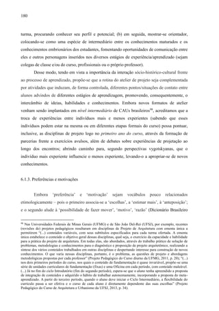 180
turma, procurando conhecer seu perfil e potencial; (b) em seguida, mostrar-se orientador,
colocando-se como uma espécie de intermediário entre os conhecimentos maturados e os
conhecimentos embrionários dos estudantes, fomentando oportunidades de comunicação entre
eles e outros personagens inseridos nos diversos estágios de experiência/aprendizado (sejam
colegas de classe e/ou do curso, profissionais ou o próprio professor).
Desse modo, tendo em vista a importância da interação sócio-histórico-cultural frente
ao processo de aprendizado, propõe-se que a rotina do atelier de projeto seja complementada
por atividades que induzam, de forma controlada, diferentes pontos/situações de contato entre
alunos advindos de diferentes estágios de aprendizagem, promovendo, consequentemente, o
intercâmbio de ideias, habilidades e conhecimentos. Embora novos formatos de atelier
venham sendo implantados em nível intermediário de CAUs brasileiros98
, acreditamos que a
troca de experiências entre indivíduos mais e menos experientes (sabendo que esses
indivíduos podem estar na mesma ou em diferentes etapas formais do curso) possa pontuar,
inclusive, as disciplinas de projeto logo no primeiro ano do curso, através da formação de
parcerias frente a exercícios avulsos, além de debates sobre experiências de projetação ao
longo dos encontros; abrindo caminho para, segundo perspectivas vygotskyanas, que o
indivíduo mais experiente influencie o menos experiente, levando-o a apropriar-se de novos
conhecimentos.
6.1.3. Preferências e motivações
Embora ‘preferência’ e ‘motivação’ sejam vocábulos pouco relacionados
etimologicamente – pois o primeiro associa-se a ‘escolhas’, a ‘estimar mais’, à ‘anteposição’;
e o segundo alude à ‘possibilidade de fazer mover’, ‘motivo’, ‘razão’ (Dicionário Brasileiro
98
Nas Universidades Federais de Minas Gerais (UFMG) e de São João Del-Rei (UFSJ), por exemplo, recentes
(revisões de) projetos pedagógicos resultaram em disciplinas de Projeto de Arquitetura com ementa única a
permitirem “(...) conteúdos variáveis, com seus subtítulos especificados para cada turma ofertada. A ementa
única estabelece o conteúdo e objetivo geral dessas disciplinas, qual seja, o exercício da capacidade e habilidade
para a prática do projeto de arquitetura. Em todas elas, são abordados, através do trabalho prático de solução de
problemas, metodologias e conhecimentos para o diagnóstico e proposição de projeto arquitetônico, realizando a
síntese dos vários conteúdos trabalhados em outras disciplinas e despertando interesse para construção de novos
conhecimentos. O que varia nessas disciplinas, portanto, é o problema, as questões de projeto e abordagens
metodológicas propostas por cada professor” (Projeto Pedagógico do Curso diurno da UFMG, 2011, p. 20); “(...)
nos dois primeiros períodos do curso, nos quais o conteúdo de fundamentação é quase invariável, propõe-se uma
série de unidades curriculares de fundamentação (fixas) e uma Oficina em cada período, com conteúdo maleável.
(...) Já no fim do ciclo Introdutório (fim do segundo período), espera-se que o aluno tenha apreendido a proposta
de integração de conteúdos e adquirido o hábito de trabalhar autonomamente, incorporando a proposta do meta-
aprendizado. A partir do terceiro período, quando o aluno deve iniciar o Ciclo Intermediário, a flexibilidade do
currículo passa a ser efetiva e o curso de cada aluno é diretamente dependente das suas escolhas” (Projeto
Pedagógico do Curso de Arquitetura e Urbanismo da UFSJ, 2013, p. 34).
 