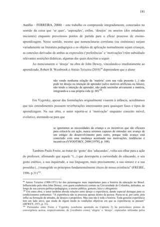 181
Aurélio – FERREIRA, 2004) – este trabalho os compreende integradamente, conectados no
sentido da coisa que ‘se quer’, ‘aspirações’, enfim, ‘desejos’ ou anseios (dos estudantes
iniciantes) enquanto proveitosos pontos de partida para o eficaz processo de ensino-
aprendizagem. Nesse sentido, mesmo que nomenclaturas correlatas (ou sinônimas) surjam
variadamente na literatura pedagógica e os objetos de aplicação normalmente sejam crianças,
as conexões derivadas de ambas as expressões (‘preferências’ e ‘motivações’) têm subsidiado
relevantes asserções didáticas, algumas das quais descritas a seguir.
Ao mencionarem o ‘desejo’ na obra de John Dewey, vinculando-o imediatamente ao
aprendizado, Robert B. Westbrook e Anísio Teixeira (2010)99
depreendem que o aluno
não vendo nenhuma relação da ‘matéria’ com sua vida presente (...) não
pode ter desejo ou intenção de aprender (salvo motivos artificiais ou falsos);
não tendo a intenção de aprender, não pode assimilar ativamente a matéria,
integrando-a a sua própria vida (p. 60)100
.
Em Vygotsky, apesar das formulações originalmente visarem à infância, acreditamos
que tais entendimentos possuem reverberações interessantes para quaisquer fases e tipos de
aprendizagem. Na sua obra, o autor reporta-se à ‘motivação’ enquanto conceito móvel,
evolutivo, atentando-se para que
se ignoramos as necessidades da criança e os incentivos que são eficazes
para colocá-la em ação, nunca seremos capazes de entender seu avanço de
um estágio do desenvolvimento para outro, porque todo avanço está
conectado com uma mudança acentuada nas motivações, tendências e
incentivos (VYGOTSKY, 2008 [1978], p. 108).
Também Paulo Freire, ao tratar do ‘gosto’ dos ‘educandos’, volta seu olhar para a ação
do professor, afirmando que aquele “(...) que desrespeita a curiosidade do educando, o seu
gosto estético, a sua inquietude, a sua linguagem, mais precisamente, a sua sintaxe e a sua
prosódia (...) transgride os princípios fundamentalmente éticos de nossa existência” (FREIRE,
1996. p.31)101
.
99
Anísio Teixeira (1900-1971) foi dos personagens mais importantes para a história da educação no Brasil.
Influenciado pela obra John Dewey, com quem estabeleceu contato na Universidade de Colúmbia, defendeu, ao
longo de sua carreira político-pedagógica, o ensino público, gratuito, laico e obrigatório.
100
Em outra obra, o autor também aborda relações entre desejo e experiência, dando especial destaque para os
condicionantes ambientais: “A experiência não se processa apenas dentro da pessoa. Passa-se aí, por certo, pois
influi na formação de atitudes, de desejos e propósitos. Mas esta não é toda a história. Toda genuína experiência
tem um lado ativo, que muda de algum modo às condições objetivas em que as experiências se passam”
(DEWEY, 1971, p. 31).
101
Permeados entre Freire e Vygotsky (conforme apontado no Capítulo 2) há particulares pontos de
convergência acerca, respectivamente, de [vocábulos como] ‘alegria’ e ‘desejo’, expressões utilizadas pelos
 