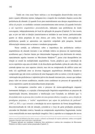 182
Tendo em vista essas bases teóricas e as investigações desenvolvidas nesta tese
junto a quatro diferentes turmas, indagamo-nos a respeito dos resultados díspares acerca das
preferências do alunado: (i) quando livres para materializarem seus desejos arquitetônicos em
ideias de projeto, os resultados variaram consistentemente entre turmas; (ii) quando limitados
a um repertório arquitetônico preestabelecido, indicaram suas preferências de modo
convergente, independentemente do local de aplicação da pesquisa (Capítulo 5). Isto mostra
que, se por um lado os desejos caracterizaram-se atrelados às suas turmas, particularizadas
quanto às ideias projetuais de seus alunos; por outro, houve forte convergência de
preferências quando se apresentou um repertório estipulado pela pesquisa, havendo
diferenciação mínima entre as turmas e estudantes pesquisados.
Nesse sentido, ao refletirmos sobre a importância das preferências estético-
arquitetônicas do alunado iniciante e sua utilidade relativa ao processo de repertorização,
acreditamos que o fascínio latente por determinadas linguagens (em detrimento de outras),
especialmente aquelas inerentes ao Movimento Moderno102
, possa criar desequilíbrios em
relação ao estudo da multiplicidade arquitetônica. Assim, propõe-se que a introdução de
novos repertórios seja uma atividade: (i) de descoberta aprofundada e plena de cada obra, não
centrada apenas nos seus aspectos cênicos, mas sim na compreensão do edifício como um
todo; (ii) equilibrada entre as diversas linguagens arquitetônicas abordadas, fazendo-se
compreender que não existe a primazia de uma linguagem sobre as outras; e (iii) de respeito e
valorização das preferências e repertório prévio do alunado iniciante pois, mesmo que tenham
pouco valor em termos acadêmicos, atuarão como condutores no processo de apreensão de
novos repertórios a partir do autoconhecimento propiciado.
Ao enxergarmos conexões entre o processo de ensino-aprendizagem enquanto
instrumento dialógico, e a rejeição à hierarquização linguístico-arquitetônica no processo de
repertorização discente, destacamos a interlocução com Carsalade, ao defender que “a
diversidade entre as pessoas deve resultar em uma postura aberta e receptiva, sem a eleição de
paradigmas projetuais, e ‘estilos’ arquitetônicos que sejam da preferência do professor”
(1997, p. 207), o que estimula a introdução de novos repertórios de forma desequilibrada e
descontextualizada da vida do alunado, correndo-se o risco de gerar produções projetuais
cerceadas da liberdade criativa, baseada na compreensão arquitetônica fragmentada, muitas
vezes materializada em mera reprodução imagética. Isto é, reproduz-se a roupagem dos novos
autores em prol da influência das bases sociais e culturais na formação do sujeito autônomo; ambas convergindo
enquanto conexões entre motivação e aprendizado.
102
Pesquisa aplicada aos estudantes evidenciou forte preferência à estética dos exemplares do Movimento
Moderno em todas as quatro turmas pesquisadas (Capítulo 5).
 