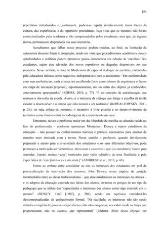 183
repertórios introduzidos e, juntamente, podem-se repetir intuitivamente maus traços da
cultura, das experiências e do repertório precedentes, haja vista que os mesmos não foram
contextualizados pela academia e não compreendidos pelos estudantes; mas que, de alguma
forma, permanecem disponíveis nas suas memórias.
Acreditamos que falhas nesse processo podem resultar, ao final, na limitação da
autonomia discente frente à projetação, tendo em vista que procedimentos acadêmicos pouco
aprofundados e acríticos podem promover pouca consciência em relação às ‘escolhas’ dos
estudantes, sejam elas advindas dos novos repertórios ou daqueles disponíveis em sua
memória. Nesse sentido, a obra de Montessori dá especial destaque às escolhas, entendidas
pela educadora italiana como requisitos indispensáveis para a autonomia: “Em conformidade
com suas preferências, cada criança irá escolhendo [bem como alunos de arquitetura o fazem
em etapa de iniciação projetual], espontaneamente, um ou outro dos objetos já conhecidos,
anteriormente apresentados” (RÖHRS, 2010, p. 77). “É no conceito de autoeducação que
repousa o dia-a-dia da escola. Assim, é o interesse da criança que dirige a escolha da tarefa
escolar a desenvolver e o tempo que esta tomará a ser realizada” (KOWALTOWSKY, 2011,
p. 26); ou seja, coloca-se, portanto, o incentivo à livre escolha e ao desenvolvimento da
iniciativa como fundamentos metodológicos do ensino montessoriano.
Entretanto, talvez o problema maior em dar liberdade de escolha ao alunado resida no
fato do professorado – conforme apontaram Montessori, Dewey e outros estudiosos da
educação – não possuir os conhecimentos teóricos e práticos necessários para ensinar de
maneira mais inteirada com a turma. Nesse sentido o professor, quando devidamente
preparado e atento para a diversidade dos estudantes e os seus diferentes objetivos, pode
promover a motivação ao “determinar, direcionar e sustentar o que [os estudantes] fazem para
aprender, [sendo, muitas vezes] motivados pelo valor subjetivo de uma finalidade e pela
expectativa de êxito [intrínseca à atividade]” (AMBROSE el al., 2010, p. 68).
Frente ao embate entre considerar ou não os interesses dos estudantes em prol da
potencialização da motivação dos mesmos, John Dewey, numa espécie de posição
intermediária entre as ideias tradicionalistas – que desconsideravam os interesses da criança –
e os adeptos da educação centrada nas ideias dos alunos, levantou os perigos de um tipo de
pedagogia que se utiliza das “capacidades e interesses dos alunos como algo centrado em si
mesmo” (DEWEY, 1967 [1902], p. 280), sendo um equívoco considerá-las
descontextualizadas do conhecimento formal. “Na realidade, os interesses não são senão
atitudes a respeito de possíveis experiências; não são conquistas; seu valor reside na força que
proporcionam, não no sucesso que representam” (ibidem). Além dessa objeção em
 