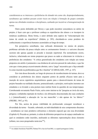 184
considerarem-se os interesses e preferências do alunado tais como são, despropositadamente,
acreditamos que também possam existir riscos em relação à formação de grupos centrados
apenas nas afinidades temáticas e disciplinares, acabando por incentivar a homogeneização da
turma.
Outro ponto defendido por Dewey e que pode encontrar consonância no atelier de
projeto, é fazer com que o professor conheça as experiências dos alunos e as incorpore às
temáticas acadêmicas. Desta forma, o autor defende uma espécie de “reincorporação dos
temas de estudo na experiência” (ibidem, p. 285), elucidando-os como produtos do
conhecimento e experiência humanos acumulados ao longo do tempo.
Em perspectiva semelhante, mas enfocada diretamente no ensino de projeto,
problemas advindos da pouca relação entre os ensinamentos formais e o universo discente
ocorrem não apenas quando se procede à inserção repertorial. Ela normalmente ocorre,
inclusive, relacionada aos temas propostos que pouco ou nada se relacionam às vivências e
preferências dos estudantes: “A crítica generalizada dos estudantes com relação aos temas
propostos em ateliês é justamente a sua distância do universo pessoal de cada aluno, o que faz
com que o tema pareça excessivamente abstrato, sem a “pega” necessária que o faça entendê-
lo como inserido na problemática que lhe é familiar” (CARSALADE, 1997, p. 167).
Em vista dessa discussão, ao longo do processo de reconhecimento de turmas, deve-se
considerar as preferências dos alunos enquanto pontos de partida eficazes tanto para a
inserção de novos repertórios arquitetônicos quanto para o desenvolvimento de temas de
projeto baseados na realidade discente; potencializando, a princípio, motivações inerentes aos
estudantes e os levando a uma postura mais realista frente às questões de seu tempo/espaço.
Corroborando novamente Paulo Freire, seria como inteirar-se da “pesquisa ao invés da mera,
perigosa e enfadonha repetição de trechos e de afirmações desconectadas das suas condições
(...) [intensificando] a educação do ‘eu me maravilho’ e não apenas do ‘eu fabrico’”
(FREIRE, 1967, p. 93).
Por fim, acerca da pouca viabilidade do professorado conseguir reconhecer a
diversidade da turma – focando, sobretudo, na individualidade de seus componentes discentes
– acreditamos ser mais produtivo utilizarmos o elemento espacial que une essa diversidade
(Capítulo 4). Procede-se, portanto, à coleta de diferentes perspectivas do espaço catalisador no
qual os estudantes estão inseridos, analisando as diferentes representações desse elemento
(urbano, nos casos pesquisados nesta tese103
).
103
As cidades brasileiras Natal/RN, Palmas/TO e Juiz de Fora/MG, e a capital portuguesa Lisboa.
 