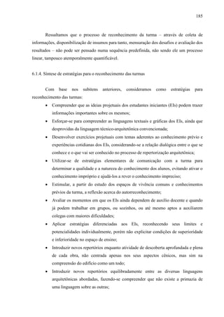 185
Ressaltamos que o processo de reconhecimento da turma – através de coleta de
informações, disponibilização de insumos para tanto, mensuração dos desafios e avaliação dos
resultados – não pode ser pensado numa sequência predefinida, não sendo ele um processo
linear, tampouco atemporalmente quantificável.
6.1.4. Síntese de estratégias para o reconhecimento das turmas
Com base nos subitens anteriores, consideramos como estratégias para
reconhecimento das turmas:
 Compreender que as ideias projetuais dos estudantes iniciantes (EIs) podem trazer
informações importantes sobre os mesmos;
 Esforçar-se para compreender as linguagens textuais e gráficas dos EIs, ainda que
desprovidas da linguagem técnico-arquitetônica convencionada;
 Desenvolver exercícios projetuais com temas aderentes ao conhecimento prévio e
experiências cotidianas dos EIs, considerando-se a relação dialógica entre o que se
conhece e o que vai ser conhecido no processo de repertorização arquitetônica;
 Utilizar-se de estratégias elementares de comunicação com a turma para
determinar a qualidade e a natureza do conhecimento dos alunos, evitando ativar o
conhecimento impróprio e ajudá-los a rever o conhecimento impreciso;
 Estimular, a partir do estudo dos espaços de vivência comuns e conhecimentos
prévios da turma, a reflexão acerca do autorreconhecimento;
 Avaliar os momentos em que os EIs ainda dependem de auxílio docente e quando
já podem trabalhar em grupos, ou sozinhos, ou até mesmo aptos a auxiliarem
colegas com maiores dificuldades;
 Aplicar estratégias diferenciadas aos EIs, reconhecendo seus limites e
potencialidades individualmente, porém não explicitar condições de superioridade
e inferioridade no espaço de ensino;
 Introduzir novos repertórios enquanto atividade de descoberta aprofundada e plena
de cada obra, não centrada apenas nos seus aspectos cênicos, mas sim na
compreensão do edifício como um todo;
 Introduzir novos repertórios equilibradamente entre as diversas linguagens
arquitetônicas abordadas, fazendo-se compreender que não existe a primazia de
uma linguagem sobre as outras;
 