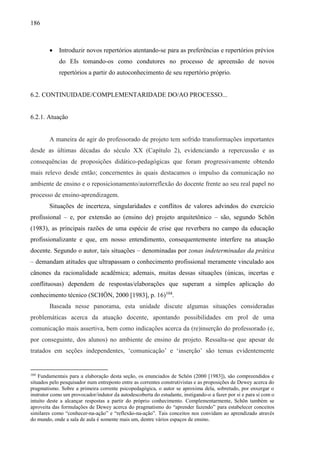 186
 Introduzir novos repertórios atentando-se para as preferências e repertórios prévios
do EIs tomando-os como condutores no processo de apreensão de novos
repertórios a partir do autoconhecimento de seu repertório próprio.
6.2. CONTINUIDADE/COMPLEMENTARIDADE DO/AO PROCESSO...
6.2.1. Atuação
A maneira de agir do professorado de projeto tem sofrido transformações importantes
desde as últimas décadas do século XX (Capítulo 2), evidenciando a repercussão e as
consequências de proposições didático-pedagógicas que foram progressivamente obtendo
mais relevo desde então; concernentes às quais destacamos o impulso da comunicação no
ambiente de ensino e o reposicionamento/autorreflexão do docente frente ao seu real papel no
processo de ensino-aprendizagem.
Situações de incerteza, singularidades e conflitos de valores advindos do exercício
profissional – e, por extensão ao (ensino de) projeto arquitetônico – são, segundo Schön
(1983), as principais razões de uma espécie de crise que reverbera no campo da educação
profissionalizante e que, em nosso entendimento, consequentemente interfere na atuação
docente. Segundo o autor, tais situações – denominadas por zonas indeterminadas da prática
– demandam atitudes que ultrapassam o conhecimento profissional meramente vinculado aos
cânones da racionalidade acadêmica; ademais, muitas dessas situações (únicas, incertas e
conflituosas) dependem de respostas/elaborações que superam a simples aplicação do
conhecimento técnico (SCHÖN, 2000 [1983], p. 16)104
.
Baseada nesse panorama, esta unidade discute algumas situações consideradas
problemáticas acerca da atuação docente, apontando possibilidades em prol de uma
comunicação mais assertiva, bem como indicações acerca da (re)inserção do professorado (e,
por conseguinte, dos alunos) no ambiente de ensino de projeto. Ressalta-se que apesar de
tratados em seções independentes, ‘comunicação’ e ‘inserção’ são temas evidentemente
104
Fundamentais para a elaboração desta seção, os enunciados de Schön (2000 [1983]), são compreendidos e
situados pelo pesquisador num entreposto entre as correntes construtivistas e as proposições de Dewey acerca do
pragmatismo. Sobre a primeira corrente psicopedagógica, o autor se aproxima dela, sobretudo, por enxergar o
instrutor como um provocador/indutor da autodescoberta do estudante, instigando-o a fazer por si e para si com o
intuito deste a alcançar respostas a partir do próprio conhecimento. Complementarmente, Schön também se
aproveita das formulações de Dewey acerca do pragmatismo do “aprender fazendo” para estabelecer conceitos
similares como “conhecer-na-ação” e “reflexão-na-ação”. Tais conceitos nos convidam ao aprendizado através
do mundo, onde a sala de aula é somente mais um, dentre vários espaços de ensino.
 