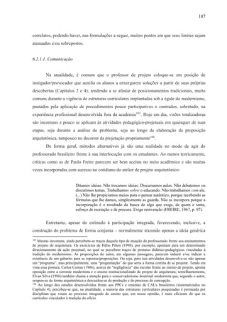 187
correlatos, podendo haver, nas formulações a seguir, muitos pontos em que seus limites sejam
atenuados e/ou sobrepostos.
6.2.1.1. Comunicação
Na atualidade, é comum que o professor de projeto coloque-se em posição de
instigador/provocador que auxilia os alunos a enxergarem soluções a partir de suas próprias
descobertas (Capítulos 2 e 4); tendendo a se afastar de posicionamentos tradicionais, muito
comuns durante a vigência de estruturas curriculares implantadas sob a égide do modernismo,
pautados pela aplicação de procedimentos pouco participativos e centrados, sobretudo, na
experiência profissional desenvolvida fora da academia105
. Hoje em dia, visões totalizadoras
são incomuns e pouco se aplicam às atividades pedagógico-projetuais em quaisquer de suas
etapas, seja durante a análise do problema, seja ao longo da elaboração da proposição
arquitetônica, tampouco no decorrer da projetação propriamente106
.
De forma geral, métodos alternativos já são uma realidade no modo de agir do
professorado brasileiro frente à sua interlocução com os estudantes. Ao menos teoricamente,
críticas como as de Paulo Freire parecem ser bem aceitas no meio acadêmico e são muitas
vezes incorporadas com sucesso no cotidiano do atelier de projeto arquitetônico:
Ditamos ideias. Não trocamos ideias. Discursamos aulas. Não debatemos ou
discutimos temas. Trabalhamos sobre o educando. Não trabalhamos com ele.
(...) Não lhe propiciamos meios para o pensar autêntico, porque recebendo as
fórmulas que lhe damos, simplesmente as guarda. Não as incorpora porque a
incorporação é o resultado da busca de algo que exige, de quem o tenta,
esforço de recriação e de procura. Exige reinvenção (FREIRE, 1967, p. 97).
Entretanto, apesar do estímulo à participação integrada, favorecendo, inclusive, a
construção do problema de forma conjunta – normalmente trazendo apenas a ideia genérica
105
Mesmo incomuns, ainda percebem-se traços daquele tipo de atuação do professorado frente aos ensinamentos
de projeto de arquitetura. Os exercícios de Hélio Piñon (1998), por exemplo, apontam para um determinado
direcionamento da ação projetual, no qual se percebem traços de posturas didático-pedagógicas vinculadas à
tradição do modernismo. As proposições do autor, em algumas passagens, parecem induzir e/ou indicar a
existência de um gabarito para as repostas/proposições. Ou seja, para tais atividades desenvolve-se não apenas
um “programa”, mas principalmente, uma “programação” do que seria a forma correta de se projetar. Tendo em
vista essa postura, Carlos Comas (1986), acerca da “negligência” das escolas frente ao ensino de projeto, aponta
oposição entre a corrente modernista e o ensino institucionalizado de projeto de arquitetura; semelhantemente,
Elvan Silva (1986) também chama a atenção para o conservadorismo doutrinal modernista que, segundo o autor,
ocupou-se da forma arquitetônica e descuidou-se da produção e do processo de concepção.
106
Ao longo dos estudos desenvolvidos frente aos PPCs e ementas de CAUs brasileiros (sistematizados no
Capítulo 4), percebeu-se que, na atualidade, a maioria das estruturas curriculares pesquisadas é permeada por
disciplinas que visam ao processo integrado de ensino que, em nossa opinião, é mais eficiente do que os
currículos vinculados à tradição do ofício.
 