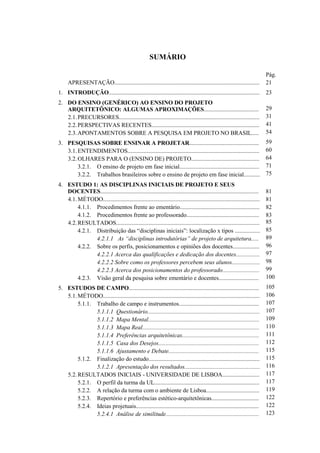 SUMÁRIO
APRESENTAÇÃO..................................................................................................
1. INTRODUÇÃO......................................................................................................
2. DO ENSINO (GENÉRICO) AO ENSINO DO PROJETO
ARQUITETÔNICO: ALGUMAS APROXIMAÇÕES.....................................
2.1.PRECURSORES...............................................................................................
2.2.PERSPECTIVAS RECENTES.........................................................................
2.3.APONTAMENTOS SOBRE A PESQUISA EM PROJETO NO BRASIL.....
3. PESQUISAS SOBRE ENSINAR A PROJETAR...............................................
3.1.ENTENDIMENTOS.........................................................................................
3.2.OLHARES PARA O (ENSINO DE) PROJETO..............................................
3.2.1. O ensino de projeto em fase inicial......................................................
3.2.2. Trabalhos brasileiros sobre o ensino de projeto em fase inicial...........
4. ESTUDO 1: AS DISCIPLINAS INICIAIS DE PROJETO E SEUS
DOCENTES...........................................................................................................
4.1.MÉTODO..........................................................................................................
4.1.1. Procedimentos frente ao ementário......................................................
4.1.2. Procedimentos frente ao professorado.................................................
4.2.RESULTADOS.................................................................................................
4.2.1. Distribuição das “disciplinas iniciais”: localização x tipos .................
4.2.1.1 As “disciplinas introdutórias” de projeto de arquitetura.....
4.2.2. Sobre os perfis, posicionamentos e opiniões dos docentes..................
4.2.2.1 Acerca das qualificações e dedicação dos docentes................
4.2.2.2 Sobre como os professores percebem seus alunos...................
4.2.2.3 Acerca dos posicionamentos do professorado.........................
4.2.3. Visão geral da pesquisa sobre ementário e docentes...........................
5. ESTUDOS DE CAMPO........................................................................................
5.1.MÉTODO..........................................................................................................
5.1.1. Trabalho de campo e instrumentos......................................................
5.1.1.1 Questionário............................................................................
5.1.1.2 Mapa Mental...........................................................................
5.1.1.3 Mapa Real...............................................................................
5.1.1.4 Preferências arquitetônicas....................................................
5.1.1.5 Casa dos Desejos....................................................................
5.1.1.6 Ajustamento e Debate.............................................................
5.1.2. Finalização do estudo...........................................................................
5.1.2.1 Apresentação dos resultados...................................................
5.2.RESULTADOS INICIAIS - UNIVERSIDADE DE LISBOA.........................
5.2.1. O perfil da turma da UL.......................................................................
5.2.2. A relação da turma com o ambiente de Lisboa....................................
5.2.3. Repertório e preferências estético-arquitetônicas................................
5.2.4. Ideias projetuais...................................................................................
5.2.4.1 Análise de similitude...............................................................
Pág.
21
23
29
31
41
54
59
60
64
71
75
81
81
82
83
85
85
89
96
97
98
99
100
105
106
107
107
109
110
111
112
115
115
116
117
117
119
122
122
123
 