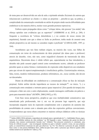 188
do tema para ser desenvolvido em sala de aula e rejeitando atitudes ficcionais de outrora que
relacionavam o professor ao cliente e o aluno ao projetista –, percebe-se que, na prática, a
complexidade da comunicação constituída no atelier de projeto ainda suscita dificuldades para
estabelecer-se de maneira efetiva, muitas vezes gerando posturas repressivas.
Embora sejam propagadas ideias como “‘critique ideias, não pessoas’ [ou ainda] ‘não
ofereça opiniões sem evidências que as suportem’” (AMBROSE et al, 2010, p. 248), é
frequente a ocorrência de “críticas demolidoras (...) no cenário do nosso ensino [de
arquitetura], fazendo com que o aluno se feche ao professor, tenha medo de assumir uma
atitude propositiva ou até mesmo se considere inapto à profissão” (CARSALADE, 1997, p.
164).
Acreditamos que tais fatos tenham origem, na maioria das vezes, nas falhas de
comunicação em torno do esclarecimento da ideia projetual (do aluno para o professor)
através do desenho, visto, não raro, como inigualável elemento de transmissão da ideia
arquitetônica. Decorrente disso é válido refletir que, especialmente na fase introdutória, o
desenho não pode assumir papel central como normalmente ocorre, cabendo ao professor
perceber quais as outras formas e instrumentos de expressão estão disponíveis aos estudantes
para que sirvam de reparo/complementação à insuficiência gráfica. Exteriorizações mímicas,
falas, textos, modelos tridimensionais, produtos informáticos, etc., nesse sentido, não devem
ser descartados.
Diante da dificuldade em estabelecer-se a comunicação eficaz na fase de iniciação
projetual, Schön atribui devida importância ao recurso da imitação107
: no início, “(...) a
comunicação entre estudante e instrutor parece quase impossível. [Em questão de tempo] eles
começam a falar um com o outro elipticamente, usando mensagens codificadas em palavra e
gesto para transmitir ideias” (SCHÖN, 2000 [1983], p. 85).
Com base nessa perspectiva, propõe-se que essa multiplicidade comunicativa seja
naturalizada pelo professorado, isto é, em vez de procurar logo superá-la, que seja
incorporada enquanto meio de expressão complementar com o propósito do aumento das
possibilidades de contato com o alunado para além das expressões gráficas convencionais.
Compreendemos que nessa altura concentrar os maiores esforços didáticos sobre as técnicas
107
Schön (2000 [1983]) defende a importância da imitação para o aprendizado de “(...) habilidades físicas, jogos,
maneiras de trabalhar, práticas da vida cotidiana.” (p. 90) Segundo o autor, “podemos não gostar da ideia de
imitação, mas estamos continuamente fazendo isso.” (ibidem) “Seu processo construtivo é, entretanto, uma
forma de reflexão-na-ação – uma investigação imediata na qual o imitador constrói e testa, em suas próprias
ações, as características essenciais da ação que observou.” (p. 91) “Ao observar o processo de ação, tentando
fazer como vi uma pessoa habilidosa fazer, reflito-na-ação tanto sobre o processo que observei quanto sobre
minhas tentativas de reproduzi-lo” (idem, p. 92).
 