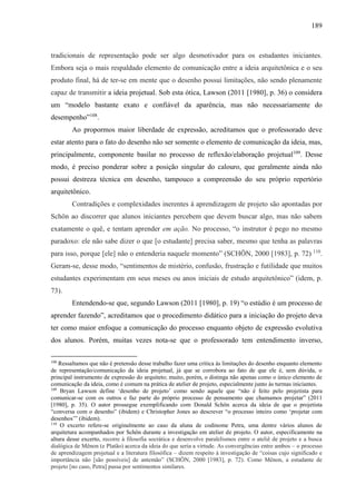 189
tradicionais de representação pode ser algo desmotivador para os estudantes iniciantes.
Embora seja o mais respaldado elemento de comunicação entre a ideia arquitetônica e o seu
produto final, há de ter-se em mente que o desenho possui limitações, não sendo plenamente
capaz de transmitir a ideia projetual. Sob esta ótica, Lawson (2011 [1980], p. 36) o considera
um “modelo bastante exato e confiável da aparência, mas não necessariamente do
desempenho”108
.
Ao propormos maior liberdade de expressão, acreditamos que o professorado deve
estar atento para o fato do desenho não ser somente o elemento de comunicação da ideia, mas,
principalmente, componente basilar no processo de reflexão/elaboração projetual109
. Desse
modo, é preciso ponderar sobre a posição singular do calouro, que geralmente ainda não
possui destreza técnica em desenho, tampouco a compreensão do seu próprio repertório
arquitetônico.
Contradições e complexidades inerentes à aprendizagem de projeto são apontadas por
Schön ao discorrer que alunos iniciantes percebem que devem buscar algo, mas não sabem
exatamente o quê, e tentam aprender em ação. No processo, “o instrutor é pego no mesmo
paradoxo: ele não sabe dizer o que [o estudante] precisa saber, mesmo que tenha as palavras
para isso, porque [ele] não o entenderia naquele momento” (SCHÖN, 2000 [1983], p. 72) 110
.
Geram-se, desse modo, “sentimentos de mistério, confusão, frustração e futilidade que muitos
estudantes experimentam em seus meses ou anos iniciais de estudo arquitetônico” (idem, p.
73).
Entendendo-se que, segundo Lawson (2011 [1980], p. 19) “o estúdio é um processo de
aprender fazendo”, acreditamos que o procedimento didático para a iniciação do projeto deva
ter como maior enfoque a comunicação do processo enquanto objeto de expressão evolutiva
dos alunos. Porém, muitas vezes nota-se que o professorado tem entendimento inverso,
108
Ressaltamos que não é pretensão desse trabalho fazer uma crítica às limitações do desenho enquanto elemento
de representação/comunicação da ideia projetual, já que se corrobora ao fato de que ele é, sem dúvida, o
principal instrumento de expressão do arquiteto; muito, porém, o distinga não apenas como o único elemento de
comunicação da ideia, como é comum na prática de atelier de projeto, especialmente junto às turmas iniciantes.
109
Bryan Lawson define ‘desenho de projeto’ como sendo aquele que “não é feito pelo projetista para
comunicar-se com os outros e faz parte do próprio processo de pensamento que chamamos projetar” (2011
[1980], p. 35). O autor prossegue exemplificando com Donald Schön acerca da ideia de que o projetista
“conversa com o desenho” (ibidem) e Christopher Jones ao descrever “o processo inteiro como ‘projetar com
desenhos’” (ibidem).
110
O excerto refere-se originalmente ao caso da aluna de codinome Petra, uma dentre vários alunos de
arquitetura acompanhados por Schön durante a investigação em atelier de projeto. O autor, especificamente na
altura desse excerto, recorre à filosofia socrática e desenvolve paralelismos entre o ateliê de projeto e a busca
dialógica de Mênon (e Platão) acerca da ideia do que seria a virtude. As convergências entre ambos – o processo
de aprendizagem projetual e a literatura filosófica – dizem respeito à investigação de “coisas cujo significado e
importância não [são possíveis] de antemão” (SCHÖN, 2000 [1983], p. 72). Como Mênon, a estudante de
projeto [no caso, Petra] passa por sentimentos similares.
 