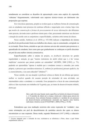 190
notadamente ao considerar os desenhos de apresentação como uma espécie de expressão
‘soberana’ frequentemente, valorizando seus aspectos técnico-visuais em detrimento das
proposições que exprime.
Em vista desse panorama, propõe-se avaliar quais as melhores formas de comunicação
com os estudantes num processo de contínua reflexão e negociação com a turma; haja vista
que modos de comunicação e formas de processamento de novas informações são diferentes
entre pessoas, devendo estar o professor atento para o fato, procurando sintonizar seu discurso
e atuação de acordo com as conjunturas e especificidades, variantes entre turmas de alunos.
Nesse sentido, Ambrose et al. (2010, p. 153-188) indicam a importância do retorno
(feedback) do professorado frente aos trabalhos dos alunos, seja os comentando, corrigindo ou
os revisando. Desta forma, entende-se que tais retornos servem não somente para promover o
aprendizado do estudante, bem como para que gradualmente se conheçam os perfis discentes
em prol de uma melhor sintonia comunicativa.
Especificamente sobre o ensino de projeto, os feedbacks deveriam ter grande
regularidade e atenção, já que “muitos instrutores de ateliê crêem que (...) há ‘coisas
implícitas’ essenciais que jamais podem ser entendidas” (SCHÖN, 2000 [1983], p. 73);
podendo ser apreendidas “apenas à medida que o estudante comece a entender, por conta
própria, o processo que considera misterioso. E, embora [os professores] possam ajudá-lo, ele
é, essencialmente, o seu auto-educador” (ibidem)111
.
Nesse sentido, em sua atuação o professor coloca-se diante de um dilema que parece
melhor se resolver quando ele assume posição de orientador de uma atividade, um
intermediário entre o estudante e o conteúdo. Essa perspectiva a favor de uma comunicação
efetiva é fato recorrente nos trabalhos de Vygotsky que, ao tratar do desenvolvimento infantil,
alerta que
fala e ação têm uma função muito específica na história do desenvolvimento
(...). O caminho do objeto até a criança e desta até o objeto passa através de
outra pessoa. Essa estrutura humana complexa é o produto de um processo
de desenvolvimento profundamente enraizado nas ligações entre história
individual e história social (VYGOTSKY, 2008 [1978], p. 19-20).
Entendemos que essa mediação ocorreria não como expressão de ‘verdades’, mas
como orientações em prol do descobrimento de caminhos através dos quais os alunos
encontrariam as suas respostas. Desse modo, segundo Montessori (1937 [1909]), o educador
111
Excerto adaptado para o conteúdo da tese, excluindo-se as referências à Petra, aluna a qual Schön
originalmente refere-se.
 