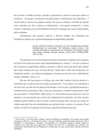 191
deve orientar o trabalho do aluno, guiando-o, procurando as palavras exatas para melhor se
comunicar – até porque o ensinamento de projeto abarca conhecimentos não-específicos – e
incentivando-o a buscar suas próprias soluções. Ou seja, ao conceber a atividade do docente
como indivíduo que deve orientar ao conhecimento e não apenas transmiti-lo, a autora
enfatiza a importância da sua flexibilidade em busca de linguagens que sejam compreendidas
pelos estudantes.
Apontamentos para posturas sensíveis e flexíveis também são enfatizados por
Carsalade ao explicar que o professorado precisa ser incentivado a perceber
as sutis variações existentes no processo e as novas demandas que emergem
diferentemente em cada grupo. Tais diferenças sempre existem e são
reveladas individual ou coletivamente, nos fenômenos de frustração, alegria,
raiva, apatia, empenho, distração, atenção e outros tantos (CARSALADE,
1997, p. 205).
Tais perspectivas em torno da potencialização comunicativa condizem com a proposta
de Paulo Freire acerca do ensino exigir disponibilidade para o diálogo112
. Por isso o professor
deve respeitar as singularidades alheias e estimular a reflexão critica que fazem parte daquilo
que o autor entende como uma ‘aventura docente’. Sendo esta a “razão ética da abertura, seu
fundamento político, sua referência pedagógica; a boniteza que há nela como viabilidade do
diálogo” (FREIRE, 1996, p. 71).
Para que não haja prejuízo ao diálogo, por outro lado, também é preciso preservar o
significado que as palavras têm em relação ao pensamento. “Uma palavra sem significado é
um som vazio, que não mais faz parte da fala humana. Uma vez que o significado da palavra é
simultaneamente pensamento e fala, é nele que encontramos a unidade do pensamento verbal
que procuramos” (VYGOTSKY, 2008 [1934], p. 6). Isso demonstra que ensinar por meio da
repetição e da memorização não é certeza da compreensão do significado. Tal ideia encontra
respaldo quando também se tem em mente o ensino de projeto, haja vista que esse campo do
conhecimento não lida com entendimentos que gravitam entre o correto e o incorreto. Nesse
sentido, corrobora-se Vygotsky acerca de que a experiência prática mostra que
112
Freire (1967, p. 107-108) explica ‘diálogo’ a partir da definição de ‘antidiálogo’. Ele “implica numa relação
vertical de A sobre B. (...) É desamoroso acrítico e não gera criticidade, exatamente porque desamoroso. Não é
humildade. É desesperançoso. Arrogante. Autossuficiente. No antidiálogo quebra-se aquela relação de
“simpatia” entre seus polos que caracterizam o diálogo. Por tudo isso, o antidiálogo não comunica. Faz
comunicados. Precisávamos de uma Pedagogia de Comunicação, com que vencêssemos o desamor acrítico do
antidiálogo”.
 