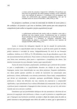 192
o ensino correto de conceitos é impossível e infrutífero. Um professor que
tenta fazer isso geralmente não obtém qualquer resultado, exceto verbalismo
vazio, uma repetição de palavras (...), semelhante a de um papagaio, que
simula um conhecimento dos conceitos correspondentes, mas que na
realidade oculta um vácuo (VYGOTSKY, 2008 [1934], p. 104).
Em perspectiva semelhante, ao tratar da relatividade do trabalho de ensino prático e
das condições e do processo a que estes se destinam, Schön aponta para uma categoria de
competências [onde melhor se enquadra o projeto arquitetônico] na qual
o conhecimento profissional não resolve todas as situações e nem todo o
problema tem uma resposta correta. Consideraremos que os estudantes
devem aprender um tipo de reflexão-na-ação que vai além das regras que se
podem explicitar. (...) [Portanto] os instrutores enfatizarão zonas
indeterminadas da prática e conversações reflexivas com materiais da
situação (SCHÖN, 2000 [1983], p. 41).
Assim, a sintonia dos dialogantes depende do tipo de atuação do professorado,
sensível para com as especificidades tanto em relação ao perfil da turma quanto do trabalho
prático intrínseco à atividade de ensino. Independentemente do nível de sua formação
acadêmica, Ambrose et al. (2010, p. 91-120) defendem a tese de que educadores experts não
são necessariamente bons professores. Pouco atentos à eficácia do diálogo, tendem a falar de
uma forma mais automática, pular passos e superestimar a competência dos alunos. Seu
domínio inconsciente leva aos chamados “pontos cegos especializados”.
Acerca do ensino de projeto, propriamente, acreditamos que o professor deva atentar-
se para a complexidade e as especificidades discentes em relação às suas diferentes
linguagens, muitas vezes materializadas nas suas ideias projetuais. Enquanto catalisadoras,
tais ideias podem apontar caminhos no sentido do incremento da comunicação entre
professores e alunos, melhorando a sua sintonia comunicativa. Desse modo, compreendemos
que devam ser consideradas, a princípio, quaisquer possibilidades dialógicas. Afinal,
professores e alunos são diferentes nas suas maneiras de expressar-se e compreender
significados, o que normalmente leva a mútuas dificuldades de compreensão. Se por um lado
o professor pouco compreende a linguagem do aluno iniciante, este, por sua vez, está recém-
inserido num novo universo vocabular.
Entendemos que tais possibilidades dialógicas não são automáticas e decorrem de um
processo de negociação entre professores e alunos, no qual os primeiros se empenham para
que a linguagem seja facilmente assimilada: ao tomar o objeto de estudo como elo entre as
partes ocasiona-se uma participação mais efetiva de ambos os atores, que se aproximam ao
 