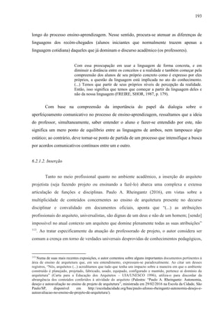 193
longo do processo ensino-aprendizagem. Nesse sentido, procura-se atenuar as diferenças de
linguagens dos recém-chegados (alunos iniciantes que normalmente trazem apenas a
linguagem cotidiana) daqueles que já dominam o discurso acadêmico (os professores).
Com essa preocupação em usar a linguagem de forma concreta, e em
diminuir a distância entre os conceitos e a realidade e também começar pela
compreensão dos alunos de seu próprio concreto como é expresso por eles
próprios, a questão da linguagem está implicada no ato do conhecimento.
(...) Temos que partir de seus próprios níveis de percepção da realidade.
Então, isso significa que temos que começar a partir da linguagem deles e
não da nossa linguagem (FREIRE, SHOR, 1987, p. 179).
Com base na compreensão da importância do papel da dialogia sobre o
aperfeiçoamento comunicativo no processo de ensino-aprendizagem, ressaltamos que a ideia
do professor, simultaneamente, saber entender o aluno e fazer-se entendido por este, não
significa um mero ponto de equilíbrio entre as linguagens de ambos, nem tampouco algo
estático; ao contrário, deve tornar-se ponto de partida de um processo que intensifique a busca
por acordos comunicativos contínuos entre um e outro.
6.2.1.2. Inserção
Tanto no meio profissional quanto no ambiente acadêmico, a inserção do arquiteto
projetista (seja fazendo projeto ou ensinando a fazê-lo) abarca uma complexa e extensa
articulação de funções e disciplinas. Paulo A. Rheingantz (2016), em vistas sobre a
multiplicidade de conteúdos concernentes ao ensino de arquitetura presente no decurso
disciplinar e convalidado em documentos oficiais, aponta que “(...) as atribuições
profissionais do arquiteto, universalistas, são dignas de um deus e não de um homem; [sendo]
impossível no atual contexto um arquiteto que domine plenamente todas as suas atribuições”
113
. Ao tratar especificamente da atuação do professorado de projeto, o autor considera ser
comum a crença em torno de verdades universais desprovidas de conhecimentos pedagógicos,
113
Numa de suas mais recentes exposições, o autor comentou sobre alguns importantes documentos pertinentes à
área de ensino de arquitetura que, em seu entendimento, expressam-se paradoxalmente. Ao citar um desses
registros, “Nós, arquitetos (...) acreditamos que tudo que tenha um impacto sobre a maneira em que o ambiente
construído é planejado, projetado, fabricado, usado, equipado, configurado e mantido, pertence ai domínio da
arquitetura” (Carta para a Educação dos Arquitetos – UIA/UNESCO 1996), utiliza-o para discordar da
abrangência dos conteúdos conferidos à atividade do arquiteto (Palestra: “Paulo A. Rheingantz: Autonomia,
desejo e autoavaliação no ensino de projeto de arquitetura”, ministrada em 29/02/2016 na Escola da Cidade, São
Paulo/SP, disponível em http://escoladacidade.org/bau/paulo-afonso-rheingantz-autonomia-desejo-e-
autoavaliacao-no-ensino-de-projeto-de-arquitetura/).
 