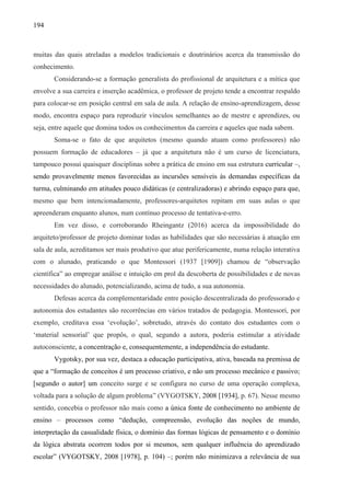 194
muitas das quais atreladas a modelos tradicionais e doutrinários acerca da transmissão do
conhecimento.
Considerando-se a formação generalista do profissional de arquitetura e a mítica que
envolve a sua carreira e inserção acadêmica, o professor de projeto tende a encontrar respaldo
para colocar-se em posição central em sala de aula. A relação de ensino-aprendizagem, desse
modo, encontra espaço para reproduzir vínculos semelhantes ao de mestre e aprendizes, ou
seja, entre aquele que domina todos os conhecimentos da carreira e aqueles que nada sabem.
Soma-se o fato de que arquitetos (mesmo quando atuam como professores) não
possuem formação de educadores – já que a arquitetura não é um curso de licenciatura,
tampouco possui quaisquer disciplinas sobre a prática de ensino em sua estrutura curricular –,
sendo provavelmente menos favorecidas as incursões sensíveis às demandas específicas da
turma, culminando em atitudes pouco didáticas (e centralizadoras) e abrindo espaço para que,
mesmo que bem intencionadamente, professores-arquitetos repitam em suas aulas o que
apreenderam enquanto alunos, num contínuo processo de tentativa-e-erro.
Em vez disso, e corroborando Rheingantz (2016) acerca da impossibilidade do
arquiteto/professor de projeto dominar todas as habilidades que são necessárias à atuação em
sala de aula, acreditamos ser mais produtivo que atue perifericamente, numa relação interativa
com o alunado, praticando o que Montessori (1937 [1909]) chamou de “observação
científica” ao empregar análise e intuição em prol da descoberta de possibilidades e de novas
necessidades do alunado, potencializando, acima de tudo, a sua autonomia.
Defesas acerca da complementaridade entre posição descentralizada do professorado e
autonomia dos estudantes são recorrências em vários tratados de pedagogia. Montessori, por
exemplo, creditava essa ‘evolução’, sobretudo, através do contato dos estudantes com o
‘material sensorial’ que propôs, o qual, segundo a autora, poderia estimular a atividade
autoconsciente, a concentração e, consequentemente, a independência do estudante.
Vygotsky, por sua vez, destaca a educação participativa, ativa, baseada na premissa de
que a “formação de conceitos é um processo criativo, e não um processo mecânico e passivo;
[segundo o autor] um conceito surge e se configura no curso de uma operação complexa,
voltada para a solução de algum problema” (VYGOTSKY, 2008 [1934], p. 67). Nesse mesmo
sentido, concebia o professor não mais como a única fonte de conhecimento no ambiente de
ensino – processos como “dedução, compreensão, evolução das noções de mundo,
interpretação da casualidade física, o domínio das formas lógicas de pensamento e o domínio
da lógica abstrata ocorrem todos por si mesmos, sem qualquer influência do aprendizado
escolar” (VYGOTSKY, 2008 [1978], p. 104) –; porém não minimizava a relevância de sua
 