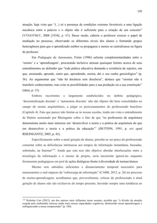 195
atuação, haja vista que “(...) só a presença de condições externas favoráveis a uma ligação
mecânica entre a palavra e o objeto não é suficiente para a criação de um conceito”
(VYGOTSKY, 2008 [1934], p. 67). Desse modo, caberia o professor exercer o papel de
mediação no processo, observando os diferentes níveis dos alunos e formando grupos
heterogêneos para que o aprendizado melhor se propagasse e menos se centralizasse na figura
do professor.
Em Pedagogia da Autonomia, Freire (1996) salienta complementaridades entre o
‘ensino’ e a ‘aprendizagem’, procurando inclusive atenuar quaisquer limites acerca de seus
entendimentos ao defender que “toda prática educativa demanda a existência de sujeitos, um
que, ensinando, aprende, outro que, aprendendo, ensina, daí o seu cunho gnosiológico” (p.
36). Ao argumentar que “não há docência sem discência”, destaca que “ensinar não é
transferir conhecimento, mas criar as possibilidades para a sua produção ou a sua construção”
(idem, p. 13).
Embora recorrentes e largamente estabelecidos no âmbito pedagógico,
‘descentralização docente’ e ‘autonomia discente’ não são objetos tão bem consolidados no
campo do ensino arquitetônico, a julgar os posicionamentos do professorado brasileiro
(Capítulo 4). Fato que parece não limitar-se às nossas escolas, tendo em vista o entendimento
de Dutton sustentado por Rheingantz sobre o fato de que “os professores de arquitetura
demonstram muito mais interesse em ‘desenvolver a teoria e a prática da arquitetura do que
em desenvolver a teoria e a prática da educação’” (DUTTON, 1991, p. xvi apud
RHEINGANTZ, 2005, p. 43).
Especificamente sobre a atual geração de alunos, percebe-se ser praxe do professorado
comentar sobre as deficiências intrínsecas aos tempos de informação instantânea, baseadas,
sobretudo, na Internet114
. Ainda que esta tese não objetive abordar interlocuções entre a
tecnologia da informação e o ensino de projeto, seria incoerente ignorá-las enquanto
ferramentas pedagógicas em prol de ações dialógicas frente à diversidade de turmas/alunos.
Mesmo sem subsídios suficientes e distanciamento temporal necessário para
mensurarmos o real impacto da “sobrecarga de informação” (CARR, 2012, p. 26) no processo
de ensino-aprendizagem, acreditamos que, provavelmente, críticas do professorado à atual
geração de alunos não são exclusivas do tempo presente, havendo sempre uma tendência ao
114
Nicholas Carr (2012), um dos autores mais influentes nesse assunto, acredita que "a divisão da atenção
exigida pela multimídia estressa ainda mais nossas capacidades cognitivas, diminuindo nossa aprendizagem e
enfraquecendo a nossa compreensão” (p. 180).
 