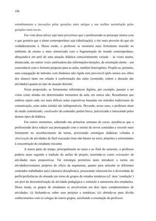 196
estranhamento a inovações pelas gerações mais antigas e sua melhor assimilação pelas
gerações mais novas.
Em vista disso talvez seja mais proveitoso que o professorado se preocupe menos com
o que gostaria que o aluno contemporâneo seja (idealização), e tire mais proveito do que ele
verdadeiramente é. Desse modo, o professor se mostraria mais fortemente inserido no
ambiente de ensino e mais sintonizado com a fragmentação do mundo contemporâneo,
abraçando-a em prol de uma atuação didática conscientemente variada – às vezes neutra,
distanciada, em outras vezes catalisadora das informações/atenções, de orientação atenta – em
consonância com o formato proposto para as aulas, também heterogêneo. Propõe-se, portanto,
uma conjugação de métodos com dinâmica não rígida nem previsível (pelo menos aos olhos
dos alunos) tanto em relação à conformação das aulas (conteúdo, ordem e duração das
atividades) quanto ao tipo de atuação docente.
Nesta proposição, as ferramentas informáticas digitais, por exemplo, passam a ser
vistas como aliadas em determinados momentos da aula, em outros não. Ressaltamos que
embora sejam cada vez mais difíceis aulas expositivas baseadas em métodos tradicionais de
comunicação, estas aulas (ainda) são indispensáveis. Devendo, nesse caso, o professor atuar
de modo centralizado, catalisador do conteúdo; porém breve, pulverizado e intercalado pelos
demais tipos de didática.
Em outros momentos, sobretudo nas primeiras semanas do curso, acredita-se que o
professorado deva reduzir sua preocupação com o ensino de novos conteúdos e investir mais
fortemente no reconhecimento da turma, priorizando estratégias didáticas voltadas à
observação de atividades de fácil execução (mas não banais no teor), atraentes e estimulantes
à concentração do estudante iniciante.
A maior parte do tempo, principalmente no meio e ao final do semestre, o professor
poderia atuar segundo a tradição do atelier de projeto, inserindo-se como orientador de
atividades mais propositivas. Tal estratégia permitiria tanto introduzir a turma em
atividades/costumes próprios do ofício da arquitetura, quanto para articular os diferentes
conteúdos trabalhados na(s) (demais) disciplina(s), procurando relacioná-los à diversidade de
perfis/preferências do alunado em torno de grupos de estudos temáticos (cf. item ‘condução’)
em prol da descentralização da atividade pedagógica e estímulo à autonomia dos estudantes.
Desse modo, os grupos de estudantes se envolveriam em dois tipos complementares de
atividades: (i) fechando-se sobre seus projetos e temáticas; (ii) abrindo-se para dividir
conhecimentos com os colegas de outros grupos, auxiliando a orientação do professor.
 