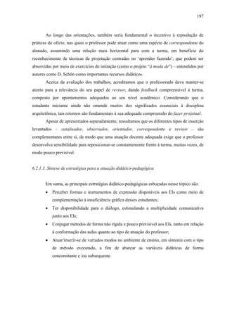 197
Ao longo das orientações, também seria fundamental o incentivo à reprodução de
práticas do ofício, nas quais o professor pode atuar como uma espécie de correspondente do
alunado, assumindo uma relação mais horizontal para com a turma, em benefício do
reconhecimento de técnicas de projetação centradas no ‘aprender fazendo’, que podem ser
absorvidas por meio de exercícios de imitação (como o projeto “à moda de”) – entendidos por
autores como D. Schön como importantes recursos didáticos.
Acerca da avaliação dos trabalhos, acreditamos que o professorado deva manter-se
atento para a relevância do seu papel de revisor, dando feedback compreensível à turma,
composto por apontamentos adequados ao seu nível acadêmico. Considerando que o
estudante iniciante ainda não entende muitos dos significados essenciais à disciplina
arquitetônica, tais retornos são fundamentais à sua adequada compreensão do fazer projetual.
Apesar de apresentados separadamente, ressaltamos que os diferentes tipos de inserção
levantados – catalisador, observador, orientador, correspondente e revisor – são
complementares entre si, de modo que uma atuação docente adequada exige que o professor
desenvolva sensibilidade para reposicionar-se constantemente frente à turma, muitas vezes, de
modo pouco previsível.
6.2.1.3. Síntese de estratégias para a atuação didático-pedagógica
Em suma, as principais estratégias didático-pedagógicas esboçadas nesse tópico são:
 Perceber formas e instrumentos de expressão disponíveis aos EIs como meio de
complementação à insuficiência gráfica desses estudantes;
 Ter disponibilidade para o diálogo, estimulando a multiplicidade comunicativa
junto aos EIs;
 Conjugar métodos de forma não rígida e pouco previsível aos EIs, tanto em relação
à conformação das aulas quanto ao tipo de atuação do professor;
 Atuar/inserir-se de variados modos no ambiente de ensino, em sintonia com o tipo
de método executado, a fim de abarcar as variáveis didáticas de forma
concomitante e /ou subsequente.
 