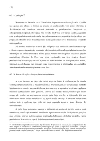 198
6.2.2. Condução115
Nos cursos de formação em AU brasileiros, importantes transformações têm ocorrido
não apenas em relação às formas de atuação do professorado, bem como referentes à
flexibilização dos conteúdos inseridos, ensinados e, principalmente, integrados. A
estanqueidade disciplinar estabelecida pela filosofia positivista ao longo do século XIX parece
estar sendo gradativamente enfrentada, havendo uma crescente proposição de disciplinas que
perpassam diferentes áreas do conhecimento e dialogam com as novas demandas da sociedade
contemporânea.
No entanto, mesmo que a busca pela integração dos conteúdos formais/eruditos seja
evidente, o aproveitamento dos conteúdos não-formais trazidos pelos estudantes (sejam eles
informações ou conhecimentos) se mostra pouco presente nas disciplinas iniciais de projeto
arquitetônico (Capítulo 4). Com base nessa constatação, este item objetiva discutir
possibilidades de condução discente a partir das especificidades da atual geração de alunos,
indicando possibilidades para integrar esses conhecimentos e informações aos conteúdos
formais ministrados nas disciplinas do curso de AU.
6.2.2.1. Potencialização e integração de conhecimentos
A crise inerente ao papel do ensino superior frente à conformação do mundo
contemporâneo fundamenta-se na compreensão da própria origem das universidades, na Idade
Média europeia, quando o acesso à informação era escasso, e o principal serviço da escola era
transmitir conhecimentos entre gerações. Embora esse modelo tenha persistido por muito
tempo, ele precisa ser urgentemente revisto, pois, hoje em dia, a informação flui em
abundância, muitas vezes desvinculada do espaço físico. Ou seja, a estrutura universitária
mudou, pois o professor não pode ser mais encarado como o único detentor de
conhecimentos.
A partir desse panorama, repensar a pedagogia do ensino de projeto torna-se uma
necessidade, desafio que aumenta à medida que ingressam nas escolas de arquitetura gerações
cada vez mais imersas na tecnologia da informação, habituados a trabalhar em redes, e com
possibilidade de acessá-las a partir de inúmeros dispositivos móveis.
115
Este trabalho compreende ensino como algo decorrente do processo de condução, de acompanhamento do
aluno em prol da construção do conhecimento; e não daquilo que apenas se repassa ou se transmite. Condução
também em razão da própria etimologia do termo Pedagogia, vocábulo de origem grega formado pela junção de
paidós (criança) e agodé (condução). Ou seja, conduzir a criança ao ensino; e não propriamente a ensiná-las.
 