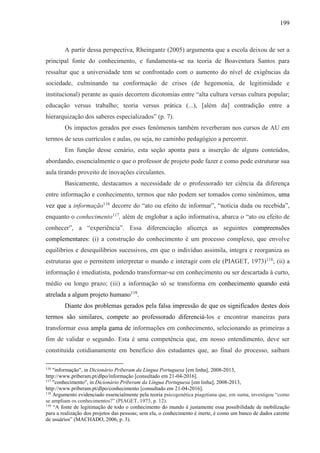 199
A partir dessa perspectiva, Rheingantz (2005) argumenta que a escola deixou de ser a
principal fonte do conhecimento, e fundamenta-se na teoria de Boaventura Santos para
ressaltar que a universidade tem se confrontado com o aumento do nível de exigências da
sociedade, culminando na conformação de crises (de hegemonia, de legitimidade e
institucional) perante as quais decorrem dicotomias entre “alta cultura versus cultura popular;
educação versus trabalho; teoria versus prática (...), [além da] contradição entre a
hierarquização dos saberes especializados” (p. 7).
Os impactos gerados por esses fenômenos também reverberam nos cursos de AU em
termos de seus currículos e aulas, ou seja, no caminho pedagógico a percorrer.
Em função desse cenário, esta seção aponta para a inserção de alguns conteúdos,
abordando, essencialmente o que o professor de projeto pode fazer e como pode estruturar sua
aula tirando proveito de inovações circulantes.
Basicamente, destacamos a necessidade de o professorado ter ciência da diferença
entre informação e conhecimento, termos que não podem ser tomados como sinônimos, uma
vez que a informação116
decorre do “ato ou efeito de informar”, “notícia dada ou recebida”,
enquanto o conhecimento117
, além de englobar a ação informativa, abarca o “ato ou efeito de
conhecer”, a “experiência”. Essa diferenciação alicerça as seguintes compreensões
complementares: (i) a construção do conhecimento é um processo complexo, que envolve
equilíbrios e desequilíbrios sucessivos, em que o indivíduo assimila, integra e reorganiza as
estruturas que o permitem interpretar o mundo e interagir com ele (PIAGET, 1973)118
; (ii) a
informação é imediatista, podendo transformar-se em conhecimento ou ser descartada à curto,
médio ou longo prazo; (iii) a informação só se transforma em conhecimento quando está
atrelada a algum projeto humano119
.
Diante dos problemas gerados pela falsa impressão de que os significados destes dois
termos são similares, compete ao professorado diferenciá-los e encontrar maneiras para
transformar essa ampla gama de informações em conhecimento, selecionando as primeiras a
fim de validar o segundo. Esta é uma competência que, em nosso entendimento, deve ser
constituída cotidianamente em benefício dos estudantes que, ao final do processo, saibam
116
"informação", in Dicionário Priberam da Língua Portuguesa [em linha], 2008-2013,
http://www.priberam.pt/dlpo/informação [consultado em 21-04-2016].
117
"conhecimento", in Dicionário Priberam da Língua Portuguesa [em linha], 2008-2013,
http://www.priberam.pt/dlpo/conhecimento [consultado em 21-04-2016].
118
Argumento evidenciado essencialmente pela teoria psicogenética piagetiana que, em suma, investigou “como
se ampliam os conhecimentos?” (PIAGET, 1973, p. 12).
119
“A fonte de legitimação de todo o conhecimento do mundo é justamente essa possibilidade de mobilização
para a realização dos projetos das pessoas; sem ela, o conhecimento é inerte, é como um banco de dados carente
de usuários” (MACHADO, 2006, p. 3).
 