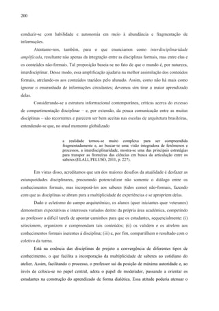 200
conduzir-se com habilidade e autonomia em meio à abundância e fragmentação de
informações.
Atentamo-nos, também, para o que enunciamos como interdisciplinaridade
amplificada, resultante não apenas da integração entre as disciplinas formais, mas entre elas e
os conteúdos não-formais. Tal proposição baseia-se no fato de que o mundo é, por natureza,
interdisciplinar. Desse modo, essa amplificação ajudaria na melhor assimilação dos conteúdos
formais, atrelando-os aos conteúdos trazidos pelo alunado. Assim, como não há mais como
ignorar o emaranhado de informações circulantes; devemos sim tirar o maior aprendizado
delas.
Considerando-se a estrutura informacional contemporânea, críticas acerca do excesso
de compartimentação disciplinar – e, por extensão, da pouca comunicação entre as muitas
disciplinas – são recorrentes e parecem ser bem aceitas nas escolas de arquitetura brasileiras,
entendendo-se que, no atual momento globalizado
a realidade tornou-se muito complexa para ser compreendida
fragmentadamente e, ao buscar-se uma visão integradora de fenômenos e
processos, a interdisciplinaridade, mostra-se uma das principais estratégias
para transpor as fronteiras das ciências em busca da articulação entre os
saberes (ELALI, PELUSO, 2011, p. 227).
Em vistas disso, acreditamos que um dos maiores desafios da atualidade é desfazer as
estanqueidades disciplinares, procurando potencializar não somente o diálogo entre os
conhecimentos formais, mas incorporá-los aos saberes (tidos como) não-formais, fazendo
com que as disciplinas se abram para a multiplicidade de experiências e se apropriem delas.
Dado o ecletismo do campo arquitetônico, os alunos (quer iniciantes quer veteranos)
demonstram expectativas e interesses variados dentro da própria área acadêmica, competindo
ao professor a difícil tarefa de apontar caminhos para que os estudantes, sequencialmente: (i)
selecionem, organizem e compreendam tais conteúdos; (ii) os validem e os atrelem aos
conhecimentos formais inerentes à disciplina; (iii) e, por fim, compartilhem o resultado com o
coletivo da turma.
Está na essência das disciplinas de projeto a convergência de diferentes tipos de
conhecimento, o que facilita a incorporação da multiplicidade de saberes ao cotidiano do
atelier. Assim, facilitando o processo, o professor sai da posição de máxima autoridade e, ao
invés de coloca-se no papel central, adota o papel de moderador, passando a orientar os
estudantes na construção do aprendizado de forma dialética. Essa atitude poderia atenuar o
 
