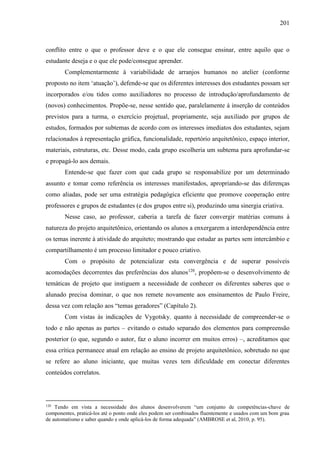 201
conflito entre o que o professor deve e o que ele consegue ensinar, entre aquilo que o
estudante deseja e o que ele pode/consegue aprender.
Complementarmente à variabilidade de arranjos humanos no atelier (conforme
proposto no item ‘atuação’), defende-se que os diferentes interesses dos estudantes possam ser
incorporados e/ou tidos como auxiliadores no processo de introdução/aprofundamento de
(novos) conhecimentos. Propõe-se, nesse sentido que, paralelamente à inserção de conteúdos
previstos para a turma, o exercício projetual, propriamente, seja auxiliado por grupos de
estudos, formados por subtemas de acordo com os interesses imediatos dos estudantes, sejam
relacionados à representação gráfica, funcionalidade, repertório arquitetônico, espaço interior,
materiais, estruturas, etc. Desse modo, cada grupo escolheria um subtema para aprofundar-se
e propagá-lo aos demais.
Entende-se que fazer com que cada grupo se responsabilize por um determinado
assunto e tomar como referência os interesses manifestados, apropriando-se das diferenças
como aliadas, pode ser uma estratégia pedagógica eficiente que promove cooperação entre
professores e grupos de estudantes (e dos grupos entre si), produzindo uma sinergia criativa.
Nesse caso, ao professor, caberia a tarefa de fazer convergir matérias comuns à
natureza do projeto arquitetônico, orientando os alunos a enxergarem a interdependência entre
os temas inerente à atividade do arquiteto; mostrando que estudar as partes sem intercâmbio e
compartilhamento é um processo limitador e pouco criativo.
Com o propósito de potencializar esta convergência e de superar possíveis
acomodações decorrentes das preferências dos alunos120
, propõem-se o desenvolvimento de
temáticas de projeto que instiguem a necessidade de conhecer os diferentes saberes que o
alunado precisa dominar, o que nos remete novamente aos ensinamentos de Paulo Freire,
dessa vez com relação aos “temas geradores” (Capítulo 2).
Com vistas às indicações de Vygotsky, quanto à necessidade de compreender-se o
todo e não apenas as partes – evitando o estudo separado dos elementos para compreensão
posterior (o que, segundo o autor, faz o aluno incorrer em muitos erros) –, acreditamos que
essa crítica permanece atual em relação ao ensino de projeto arquitetônico, sobretudo no que
se refere ao aluno iniciante, que muitas vezes tem dificuldade em conectar diferentes
conteúdos correlatos.
120
Tendo em vista a necessidade dos alunos desenvolverem “um conjunto de competências-chave de
componentes, praticá-los até o ponto onde eles podem ser combinados fluentemente e usados com um bom grau
de automatismo e saber quando e onde aplicá-los de forma adequada” (AMBROSE et al, 2010, p. 95).
 