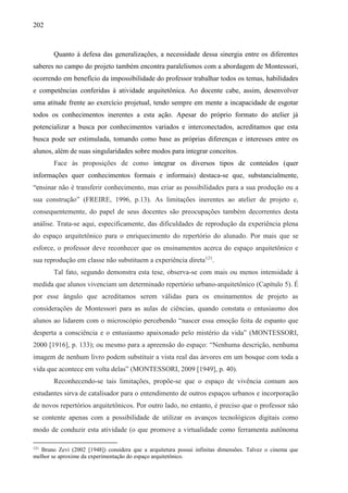 202
Quanto à defesa das generalizações, a necessidade dessa sinergia entre os diferentes
saberes no campo do projeto também encontra paralelismos com a abordagem de Montessori,
ocorrendo em benefício da impossibilidade do professor trabalhar todos os temas, habilidades
e competências conferidas à atividade arquitetônica. Ao docente cabe, assim, desenvolver
uma atitude frente ao exercício projetual, tendo sempre em mente a incapacidade de esgotar
todos os conhecimentos inerentes a esta ação. Apesar do próprio formato do atelier já
potencializar a busca por conhecimentos variados e interconectados, acreditamos que esta
busca pode ser estimulada, tomando como base as próprias diferenças e interesses entre os
alunos, além de suas singularidades sobre modos para integrar conceitos.
Face às proposições de como integrar os diversos tipos de conteúdos (quer
informações quer conhecimentos formais e informais) destaca-se que, substancialmente,
“ensinar não é transferir conhecimento, mas criar as possibilidades para a sua produção ou a
sua construção” (FREIRE, 1996, p.13). As limitações inerentes ao atelier de projeto e,
consequentemente, do papel de seus docentes são preocupações também decorrentes desta
análise. Trata-se aqui, especificamente, das dificuldades de reprodução da experiência plena
do espaço arquitetônico para o enriquecimento do repertório do alunado. Por mais que se
esforce, o professor deve reconhecer que os ensinamentos acerca do espaço arquitetônico e
sua reprodução em classe não substituem a experiência direta121
.
Tal fato, segundo demonstra esta tese, observa-se com mais ou menos intensidade à
medida que alunos vivenciam um determinado repertório urbano-arquitetônico (Capítulo 5). É
por esse ângulo que acreditamos serem válidas para os ensinamentos de projeto as
considerações de Montessori para as aulas de ciências, quando constata o entusiasmo dos
alunos ao lidarem com o microscópio percebendo “nascer essa emoção feita de espanto que
desperta a consciência e o entusiasmo apaixonado pelo mistério da vida” (MONTESSORI,
2000 [1916], p. 133); ou mesmo para a apreensão do espaço: “Nenhuma descrição, nenhuma
imagem de nenhum livro podem substituir a vista real das árvores em um bosque com toda a
vida que acontece em volta delas” (MONTESSORI, 2009 [1949], p. 40).
Reconhecendo-se tais limitações, propõe-se que o espaço de vivência comum aos
estudantes sirva de catalisador para o entendimento de outros espaços urbanos e incorporação
de novos repertórios arquitetônicos. Por outro lado, no entanto, é preciso que o professor não
se contente apenas com a possibilidade de utilizar os avanços tecnológicos digitais como
modo de conduzir esta atividade (o que promove a virtualidade como ferramenta autônoma
121
Bruno Zevi (2002 [1948]) considera que a arquitetura possui infinitas dimensões. Talvez o cinema que
melhor se aproxime da experimentação do espaço arquitetônico.
 