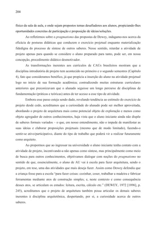 204
físico da sala de aula, e onde sejam propostos temas desafiadores aos alunos, propiciando-lhes
oportunidades concretas de participação e proposição de ideias/soluções.
Ao refletirmos sobre o pragmatismo das propostas de Dewey, indagamo-nos acerca da
eficácia de posturas didáticas que conduzem o exercício projetual enquanto materialização
fidedigna do processo de síntese de outros saberes. Nesse sentido, retardar a atividade de
projeto apenas para quando se considere o aluno preparado para tanto, pode ser, em nossa
concepção, procedimento didático desmotivador.
As transformações inerentes aos currículos de CAUs brasileiros mostram que a
disciplina introdutória de projeto tem acontecido no primeiro e o segundo semestres (Capítulo
4), fato que consideramos benéfico, já que propicia a inserção do aluno na atividade projetual
logo no início de sua formação acadêmica; contradizendo muitas estruturas curriculares
anteriores que preconizavam que o alunado seguisse um longo percurso de disciplinas de
fundamentação (práticas e teóricas) antes de ter acesso a esse tipo de atividade.
Embora esse passo esteja sendo dado, revelando tendência ao estímulo do exercício de
projeto desde cedo, acreditamos que a curiosidade do alunado pode ser melhor aproveitada,
abordando o projeto de arquitetura mais como potencial objeto de exploração e menos como
objeto agregador de outros conhecimentos, haja vista que o aluno iniciante ainda não dispõe
de saberes formais variados – o que, em nosso entendimento, não o impede de manifestar as
suas ideias e elaborar proposições projetuais (mesmo que de modo limitado), fazendo-o
sentir-se ativo/participativo, diante do tipo de trabalho que poderá vir a realizar futuramente
como arquiteto.
Ao propormos que ao ingressar na universidade o aluno iniciante tenha contato com a
atividade de projeto, incentivando-a não apenas como síntese, mas principalmente como meio
de busca para outros conhecimentos, objetivamos dialogar com noções do pragmatismo no
sentido de que, essencialmente, o aluno de AU vai à escola para fazer arquitetura, sendo o
projeto, em tese, uma das atividades que mais deseja fazer. Assim como Dewey defendia que
a criança fosse para a escola “para fazer coisas: cozinhar, coser, trabalhar a madeira e fabricar
ferramentas mediante atos de construção simples; e, neste contexto e como consequência
desses atos, se articulam os estudos: leitura, escrita, cálculo etc.” (DEWEY, 1972 [1896], p.
245), acreditamos que o projeto de arquitetura também possa articular os demais saberes
inerentes à disciplina arquitetônica, despertando, por si, a curiosidade acerca de outros
saberes.
 