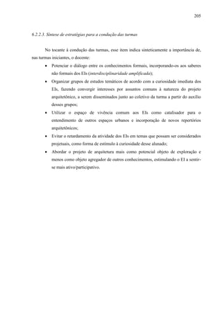 205
6.2.2.3. Síntese de estratégias para a condução das turmas
No tocante à condução das turmas, esse item indica sinteticamente a importância de,
nas turmas iniciantes, o docente:
 Potenciar o diálogo entre os conhecimentos formais, incorporando-os aos saberes
não formais dos EIs (interdisciplinaridade amplificada);
 Organizar grupos de estudos temáticos de acordo com a curiosidade imediata dos
EIs, fazendo convergir interesses por assuntos comuns à natureza do projeto
arquitetônico, a serem disseminados junto ao coletivo da turma a partir do auxílio
desses grupos;
 Utilizar o espaço de vivência comum aos EIs como catalisador para o
entendimento de outros espaços urbanos e incorporação de novos repertórios
arquitetônicos;
 Evitar o retardamento da atividade dos EIs em temas que possam ser considerados
projetuais, como forma de estímulo à curiosidade desse alunado;
 Abordar o projeto de arquitetura mais como potencial objeto de exploração e
menos como objeto agregador de outros conhecimentos, estimulando o EI a sentir-
se mais ativo/participativo.
 
