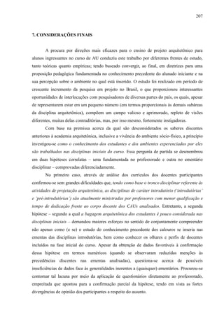 207
7. CONSIDERAÇÕES FINAIS
A procura por direções mais eficazes para o ensino de projeto arquitetônico para
alunos ingressantes no curso de AU conduziu este trabalho por diferentes frentes de estudo,
tanto teóricas quanto empíricas; tendo buscado convergir, ao final, em diretrizes para uma
proposição pedagógica fundamentada no conhecimento precedente do alunado iniciante e na
sua percepção sobre o ambiente no qual está inserido. O estudo foi realizado em período de
crescente incremento da pesquisa em projeto no Brasil, o que proporcionou interessantes
oportunidades de interlocuções com pesquisadores de diversas partes do país, os quais, apesar
de representarem estar em um pequeno número (em termos proporcionais às demais subáreas
da disciplina arquitetônica), compõem um campo valioso e aprimorado, repleto de visões
diferentes, muitas delas contraditórias, mas, por isso mesmo, fortemente instigadoras.
Com base na premissa acerca da qual são desconsiderados os saberes discentes
anteriores à academia arquitetônica, inclusive a vivência do ambiente sócio-físico, a princípio
investigou-se como o conhecimento dos estudantes e dos ambientes experenciados por eles
são trabalhados nas disciplinas iniciais do curso. Essa pergunta de partida se desmembrou
em duas hipóteses correlatas – uma fundamentada no professorado e outra no ementário
disciplinar – comprovadas diferenciadamente.
No primeiro caso, através de análise dos currículos dos docentes participantes
confirmou-se sem grandes dificuldades que, tendo como base o tronco disciplinar referente às
atividades de projetação arquitetônica, as disciplinas de caráter introdutório (‘introdutórias’
e ‘pré-introdutórias’) são atualmente ministradas por professores com menor qualificação e
tempo de dedicação frente ao corpo docente dos CAUs analisados. Entretanto, a segunda
hipótese – segundo a qual a bagagem arquitetônica dos estudantes é pouco considerada nas
disciplinas iniciais – demandou maiores esforços no sentido de conjuntamente compreender
não apenas como (e se) o estudo do conhecimento precedente dos calouros se inseria nas
ementas das disciplinas introdutórias, bem como conhecer os olhares e perfis de docentes
incluídos na fase inicial do curso. Apesar da obtenção de dados favoráveis à confirmação
dessa hipótese em termos numéricos (quando se observaram reduzidas menções às
precedências discentes nas ementas analisadas), questiona-se acerca de possíveis
insuficiências de dados face às generalidades inerentes a (quaisquer) ementários. Procurou-se
contornar tal lacuna por meio da aplicação de questionários diretamente ao professorado,
empreitada que apontou para a confirmação parcial da hipótese, tendo em vista as fortes
divergências de opinião dos participantes a respeito do assunto.
 