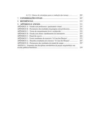 6.2.2.3. Síntese de estratégias para a condução das turmas.....................
7. CONSIDERAÇÕES FINAIS................................................................................
8. REFERÊNCIAS.....................................................................................................
9. APÊNDICES E ANEXOS.....................................................................................
APÊNDICE A – Estudo com professores: questionário virtual.....................................
APÊNDICE B – Pormenores dos resultados da pesquisa com professores...................
APÊNDICE C – Termo de consentimento livre e esclarecido.......................................
APÊNDICE D – Estudo com alunos: detalhamento de instrumento.............................
APÊNDICE E – Painel de experts.................................................................................
APÊNDICE F – Textos resultantes do exercício ‘A Casa dos Desejos’........................
APÊNDICE G – Desenhos resultantes do exercício ‘A Casa dos Desejos’..................
APÊNDICE H – Pormenores dos resultados do estudo de campo.................................
ANEXO A – Ementário das disciplinas introdutórias de projeto arquitetônico nas
escolas públicas brasileiras.............................................................................................
205
207
215
231
231
235
253
257
265
271
287
297
339
 