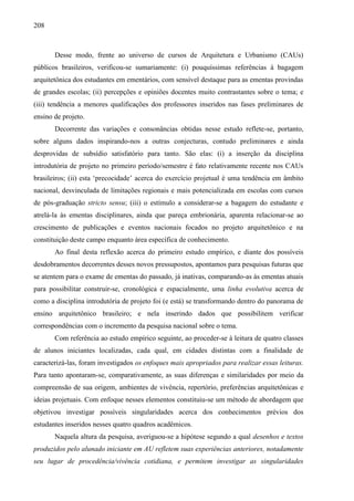 208
Desse modo, frente ao universo de cursos de Arquitetura e Urbanismo (CAUs)
públicos brasileiros, verificou-se sumariamente: (i) pouquíssimas referências à bagagem
arquitetônica dos estudantes em ementários, com sensível destaque para as ementas provindas
de grandes escolas; (ii) percepções e opiniões docentes muito contrastantes sobre o tema; e
(iii) tendência a menores qualificações dos professores inseridos nas fases preliminares de
ensino de projeto.
Decorrente das variações e consonâncias obtidas nesse estudo reflete-se, portanto,
sobre alguns dados inspirando-nos a outras conjecturas, contudo preliminares e ainda
desprovidas de subsídio satisfatório para tanto. São elas: (i) a inserção da disciplina
introdutória de projeto no primeiro período/semestre é fato relativamente recente nos CAUs
brasileiros; (ii) esta ‘precocidade’ acerca do exercício projetual é uma tendência em âmbito
nacional, desvinculada de limitações regionais e mais potencializada em escolas com cursos
de pós-graduação stricto sensu; (iii) o estímulo a considerar-se a bagagem do estudante e
atrelá-la às ementas disciplinares, ainda que pareça embrionária, aparenta relacionar-se ao
crescimento de publicações e eventos nacionais focados no projeto arquitetônico e na
constituição deste campo enquanto área específica de conhecimento.
Ao final desta reflexão acerca do primeiro estudo empírico, e diante dos possíveis
desdobramentos decorrentes desses novos pressupostos, apontamos para pesquisas futuras que
se atentem para o exame de ementas do passado, já inativas, comparando-as às ementas atuais
para possibilitar construir-se, cronológica e espacialmente, uma linha evolutiva acerca de
como a disciplina introdutória de projeto foi (e está) se transformando dentro do panorama de
ensino arquitetônico brasileiro; e nela inserindo dados que possibilitem verificar
correspondências com o incremento da pesquisa nacional sobre o tema.
Com referência ao estudo empírico seguinte, ao proceder-se à leitura de quatro classes
de alunos iniciantes localizadas, cada qual, em cidades distintas com a finalidade de
caracterizá-las, foram investigados os enfoques mais apropriados para realizar essas leituras.
Para tanto apontaram-se, comparativamente, as suas diferenças e similaridades por meio da
compreensão de sua origem, ambientes de vivência, repertório, preferências arquitetônicas e
ideias projetuais. Com enfoque nesses elementos constituiu-se um método de abordagem que
objetivou investigar possíveis singularidades acerca dos conhecimentos prévios dos
estudantes inseridos nesses quatro quadros acadêmicos.
Naquela altura da pesquisa, averiguou-se a hipótese segundo a qual desenhos e textos
produzidos pelo alunado iniciante em AU refletem suas experiências anteriores, notadamente
seu lugar de procedência/vivência cotidiana, e permitem investigar as singularidades
 