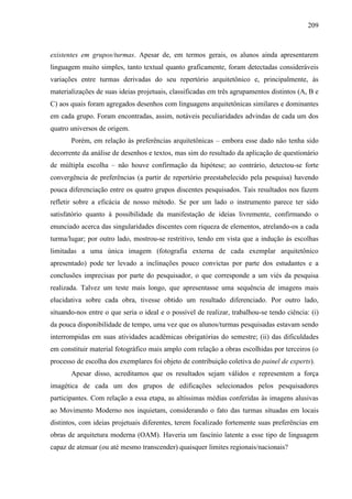 209
existentes em grupos/turmas. Apesar de, em termos gerais, os alunos ainda apresentarem
linguagem muito simples, tanto textual quanto graficamente, foram detectadas consideráveis
variações entre turmas derivadas do seu repertório arquitetônico e, principalmente, às
materializações de suas ideias projetuais, classificadas em três agrupamentos distintos (A, B e
C) aos quais foram agregados desenhos com linguagens arquitetônicas similares e dominantes
em cada grupo. Foram encontradas, assim, notáveis peculiaridades advindas de cada um dos
quatro universos de origem.
Porém, em relação às preferências arquitetônicas – embora esse dado não tenha sido
decorrente da análise de desenhos e textos, mas sim do resultado da aplicação de questionário
de múltipla escolha – não houve confirmação da hipótese; ao contrário, detectou-se forte
convergência de preferências (a partir de repertório preestabelecido pela pesquisa) havendo
pouca diferenciação entre os quatro grupos discentes pesquisados. Tais resultados nos fazem
refletir sobre a eficácia de nosso método. Se por um lado o instrumento parece ter sido
satisfatório quanto à possibilidade da manifestação de ideias livremente, confirmando o
enunciado acerca das singularidades discentes com riqueza de elementos, atrelando-os a cada
turma/lugar; por outro lado, mostrou-se restritivo, tendo em vista que a indução às escolhas
limitadas a uma única imagem (fotografia externa de cada exemplar arquitetônico
apresentado) pode ter levado a inclinações pouco convictas por parte dos estudantes e a
conclusões imprecisas por parte do pesquisador, o que corresponde a um viés da pesquisa
realizada. Talvez um teste mais longo, que apresentasse uma sequência de imagens mais
elucidativa sobre cada obra, tivesse obtido um resultado diferenciado. Por outro lado,
situando-nos entre o que seria o ideal e o possível de realizar, trabalhou-se tendo ciência: (i)
da pouca disponibilidade de tempo, uma vez que os alunos/turmas pesquisadas estavam sendo
interrompidas em suas atividades acadêmicas obrigatórias do semestre; (ii) das dificuldades
em constituir material fotográfico mais amplo com relação a obras escolhidas por terceiros (o
processo de escolha dos exemplares foi objeto de contribuição coletiva do painel de experts).
Apesar disso, acreditamos que os resultados sejam válidos e representem a força
imagética de cada um dos grupos de edificações selecionados pelos pesquisadores
participantes. Com relação a essa etapa, as altíssimas médias conferidas às imagens alusivas
ao Movimento Moderno nos inquietam, considerando o fato das turmas situadas em locais
distintos, com ideias projetuais diferentes, terem focalizado fortemente suas preferências em
obras de arquitetura moderna (OAM). Haveria um fascínio latente a esse tipo de linguagem
capaz de atenuar (ou até mesmo transcender) quaisquer limites regionais/nacionais?
 