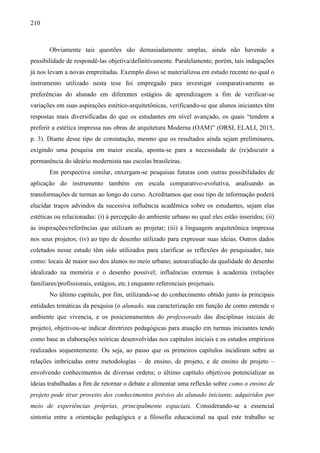 210
Obviamente tais questões são demasiadamente amplas, ainda não havendo a
possibilidade de respondê-las objetiva/definitivamente. Paralelamente, porém, tais indagações
já nos levam a novas empreitadas. Exemplo disso se materializou em estudo recente no qual o
instrumento utilizado nesta tese foi empregado para investigar comparativamente as
preferências do alunado em diferentes estágios de aprendizagem a fim de verificar-se
variações em suas aspirações estético-arquitetônicas, verificando-se que alunos iniciantes têm
respostas mais diversificadas do que os estudantes em nível avançado, os quais “tendem a
preferir a estética impressa nas obras de arquitetura Moderna (OAM)” (ORSI, ELALI, 2015,
p. 3). Diante desse tipo de constatação, mesmo que os resultados ainda sejam preliminares,
exigindo uma pesquisa em maior escala, aponta-se para a necessidade de (re)discutir a
permanência do ideário modernista nas escolas brasileiras.
Em perspectiva similar, enxergam-se pesquisas futuras com outras possibilidades de
aplicação do instrumento também em escala comparativo-evolutiva, analisando as
transformações de turmas ao longo do curso. Acreditamos que esse tipo de informação poderá
elucidar traços advindos da sucessiva influência acadêmica sobre os estudantes, sejam elas
estéticas ou relacionadas: (i) à percepção do ambiente urbano no qual eles estão inseridos; (ii)
às inspirações/referências que utilizam ao projetar; (iii) à linguagem arquitetônica impressa
nos seus projetos; (iv) ao tipo de desenho utilizado para expressar suas ideias. Outros dados
coletados nesse estudo têm sido utilizados para clarificar as reflexões do pesquisador, tais
como: locais de maior uso dos alunos no meio urbano; autoavaliação da qualidade do desenho
idealizado na memória e o desenho possível; influências externas à academia (relações
familiares/profissionais, estágios, etc.) enquanto referenciais projetuais.
No último capítulo, por fim, utilizando-se do conhecimento obtido junto às principais
entidades temáticas da pesquisa (o alunado, sua caracterização em função de como entende o
ambiente que vivencia, e os posicionamentos do professorado das disciplinas iniciais de
projeto), objetivou-se indicar diretrizes pedagógicas para atuação em turmas iniciantes tendo
como base as elaborações teóricas desenvolvidas nos capítulos iniciais e os estudos empíricos
realizados sequentemente. Ou seja, ao passo que os primeiros capítulos incidiram sobre as
relações imbricadas entre metodologias – de ensino, de projeto, e de ensino de projeto –
envolvendo conhecimentos de diversas ordens; o último capítulo objetivou potencializar as
ideias trabalhadas a fim de retornar o debate e alimentar uma reflexão sobre como o ensino de
projeto pode tirar proveito dos conhecimentos prévios do alunado iniciante, adquiridos por
meio de experiências próprias, principalmente espaciais. Considerando-se a essencial
sintonia entre a orientação pedagógica e a filosofia educacional na qual este trabalho se
 
