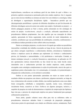 211
inspirou/baseou, concebeu-se um arcabouço geral da tese dentro do qual o último e os
primeiros capítulos comunicam-se permeados pelos dois estudos empíricos. Isto é: enquanto
que no início da tese trabalhou-se estrutura um tanto livre sem obedecer a cronologias, linhas
de abordagem e segmentações disciplinares rígidas – buscando-se permitir que sua
(des)organização possibilitasse o permeio de diferentes disciplinas em prol da discussão de
diferentes abordagens acerca do ensino (em caráter mais amplo e focalizando no projeto) –, a
diretriz pedagógica proposta ao final a retoma, porém estruturada em três estratégias de
ensino de projeto: reconhecimento, atuação e condução, enfocando especialmente em
procedimentos didáticos propriamente. Isso não significa que sua concepção do último
capítulo, apresentada de forma segmentada, tenha ocorrido de modo independente; ao
contrário, acreditamos que suas possibilidades de combinações, extensões, sombreamentos e
coincidências tenham permitido ao leitor refletir sobre essa interação.
Dentre as estratégias propostas, reconhecimento foi aquela que melhor nos possibilitou
intercambiar a totalidade dos trabalhos executados ao longo da tese. Através da premissa de
que alunos carregam experiências e conhecimentos distintos, articularam-se fundamentos
teóricos e empíricos acerca de subtemas que exploraram: (i) vivências e conhecimentos
prévios, (ii) limitações e potencialidades, e (iii) preferências e motivações. Contudo, as
demais estratégias (atuação e condução) basearam-se, especialmente, na aplicação em AU
dos apontamentos teóricos desenvolvidos na fase inicial da tese, tendo havido menor
intercâmbio com o conhecimento provindo dos estudos empíricos; sendo, portanto,
enxergadas como estratégias complementares às ações do professorado, através das quais se
englobaram pontos relacionados à/ao: (iv) comunicação, (v) inserção, (vi) potencialização e
integração dos conhecimentos, e (vii) estímulo à curiosidade.
Embora os sete pontos apresentados apreendam em maior ou menor escala os
resultados obtidos nas pesquisas com alunos e professores, julgamos necessário, ao longo da
tese, evidenciarmos não somente os dados obtidos, mas também igualmente como esses dados
foram conseguidos, trabalhados e manipulados; expondo, muitas vezes, informações
inicialmente brutas, exaustivas ao leitor. Exibiu-se em algumas passagens, inclusive, o
esqueleto da pesquisa em razão de demonstrarmos a trajetória de comprovação das hipóteses,
haja vista que, o percurso de comprovação empírica nos parece fundamental para quaisquer
embasamentos propositivos.
Nesse ponto, quando voltamos nosso olhar para trás ao refletirmos sobre os
procedimentos minuciosos adotados frente à construção da proposição pedagógica,
observamos pontos de aproximação com relação aos diferentes autores, notadamente, Paulo
 