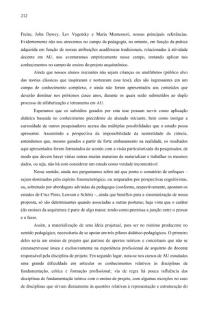 212
Freire, John Dewey, Lev Vygotsky e Maria Montessori, nossas principais referências.
Evidentemente não nos atrevemos no campo da pedagogia, no entanto, em função da prática
adquirida em função de nossas atribuições acadêmicas tradicionais, relacionadas à atividade
docente em AU, nos aventuramos empiricamente nesse campo, tentando aplicar tais
conhecimentos no campo do ensino do projeto arquitetônico.
Ainda que nossos alunos iniciantes não sejam crianças ou analfabetos (público alvo
das teorias clássicas que inspiraram e nortearam essa tese), eles são ingressantes em um
campo de conhecimento complexo, e ainda não foram apresentados aos conteúdos que
deverão dominar nos próximos cinco anos, durante os quais serão submetidos ao duplo
processo de alfabetização e letramento em AU.
Esperamos que os subsídios gerados por esta tese possam servir como aplicação
didática baseada no conhecimento precedente do alunado iniciante, bem como instigar a
curiosidade de outros pesquisadores acerca das múltiplas possibilidades que o estudo possa
apresentar. Assumindo a perspectiva da impossibilidade da neutralidade da ciência,
entendemos que, mesmo gerados a partir de forte embasamento na realidade, os resultados
aqui apresentados foram formatados de acordo com a visão particularizada do pesquisador, de
modo que devem haver várias outras muitas maneiras de materializar e trabalhar os mesmos
dados, ou seja, não há com considerar um estudo como verdade incontestável.
Nesse sentido, ainda nos perguntamos sobre até que ponto o somatório de enfoques –
sejam dominados pelo espírito fenomenológico, ou amparados por perspectivas cognitivistas,
ou, sobretudo por abordagens advindas da pedagogia (conforme, respectivamente, apontam os
estudos de Cruz Pinto, Lawson e Schön) –, ainda que benéfico para a sistematização de nossa
proposta, só são determinantes quando associadas a outras posturas; haja vista que o caráter
(do ensino) da arquitetura é parte de algo maior; tendo como premissa a junção entre o pensar
e o fazer.
Assim, a materialização de uma ideia projetual, para ser no mínimo producente no
sentido pedagógico, necessitaria de se apoiar em três pilares didático-pedagógicos. O primeiro
deles seria um ensino de projeto que partisse de aportes teóricos e conceituais que não se
circunscrevesse única e exclusivamente na experiência profissional de arquiteto do docente
responsável pela disciplina de projeto. Em segundo lugar, nota-se nos cursos de AU estudados
uma grande dificuldade em articular os conhecimentos relativos às disciplinas de
fundamentação, crítica e formação profissional; via de regra há pouca influência das
disciplinas de fundamentação teórica com o ensino de projeto, com algumas exceções no caso
de disciplinas que sirvam diretamente às questões relativas à representação e estruturação do
 