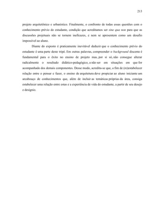 213
projeto arquitetônico e urbanístico. Finalmente, o confronto de todas essas questões com o
conhecimento prévio do estudante, condição que acreditamos ser sine qua non para que as
discussões projetuais não se tornem ineficazes, e nem se apresentem como um desafio
impossível ao aluno.
Diante do exposto é praticamente inevitável deduzir que o conhecimento prévio do
estudante é uma parte deste tripé. Em outras palavras, compreender o background discente é
fundamental para o êxito no ensino de projeto mas, por si só, não consegue alterar
radicalmente o resultado didático-pedagógico, a não ser em situações em que for
acompanhado dos demais componentes. Desse modo, acredita-se que, a fim de (re)estabelecer
relação entre o pensar e fazer, o ensino de arquitetura deve propiciar ao aluno iniciante um
arcabouço de conhecimentos que, além de incluir as temáticas próprias da área, consiga
estabelecer uma relação entre estas e a experiência de vida do estudante, a partir de seu desejo
e desígnio.
 
