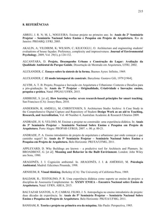 215
8. REFERÊNCIAS
ABREU, I. R. N; M, L, NOGUEIRA. Ensinar projeto no primeiro ano. In: Anais do 2° Seminário
Projetar – Seminário Nacional Sobre Ensino e Pesquisa em Projeto de Arquitetura. Rio de
Janeiro: PROARQ, UFRJ, 2005.
AKALIN, A; YILDIRIM, K; WILSON, C; KILICOGLU, O. Architecture and engineering students'
evaluations of house façades: Preference, complexity and impressiveness. Journal of Environmental
Psychology, 2009, Vol. 29(1), p.124-132.
ALCANTARA, D. Projeto, Desempenho Urbano e Construção do Lugar: Avaliação da
Qualidade Ambiental do Parque Guinle, Dissertação de Mestrado em Arquitetura, UFRJ, 2002.
ALEXANDER, C. Ensayo sobre la síntesis de la forma. Buenos Ayres: Infinito, 1969.
ALEXANDER, C. El modo intemporal de construir. Barcelona: Gustavo Gili, 1979 [1964].
ALVIM, A. T. B. Projeto, Pesquisa e Inovação em Arquitetura e Urbanismo: Contexto e Desafios para
a pós-graduação. In: Anais do 7º Projetar - Originalidade, Criatividade e Inovação: ensino,
pesquisa e prática. Natal: PPGAU/UFRN, 2015.
AMBROSE, S. [et al], How learning works: seven research-based principles for smart teaching.
San Francisco (CA): Jossey-Bass, 2010.
ANDERSON, R; AMDELL, M; CHRISTENSEN, S. Architecture Studio Archive: A Case Study in
the Comprehensive Digital Capture and Repository of Student Design Work as an aid to Teaching,
Research, and Accreditation, Vol. 40 Number 4, Australian Academic & Research Ubraries 2009.
ANDRADE, H. S; VELOSO, M. Ensinar a projetar no construído: uma experiência didática. In: Anais
do 3° Seminário Projetar – Seminário Nacional Sobre Ensino e Pesquisa em Projeto de
Arquitetura. Porto Alegre: PROPAR-UFRGS, 2007. v. 00. p. 00-21.
ANDRADE, P. A. Ensino introdutório de projeto de arquitetura e urbanismo: por onde começar e que
caminho seguir? In: Anais do 5° Seminário Projetar – Seminário Nacional Sobre Ensino e
Pesquisa em Projeto de Arquitetura. Belo Horizonte: PRJ/EA/UFMG, 2011.
APPLEYARD, D. Why Buildings are known – a predictive tool for Architects and Planners. In:
BROADBENT, G. [et al]. Meaning and Behavior in the Built Envirinment. London: John Wiley
ans Sons, 1980.
ARAGONÉS, J. I. Cognición ambiental. In. ARAGONÉS, J. I. & AMÉRIGO, M. Psicología
Ambiental. Madrid: Ediciónes Piramide, 1998.
ARNHEIM, R. Visual thinking. Berkeley (CA): The University of California Press, 1969.
BALDAM, R.; TESTOLINO, P. R. Uma experiência didática como suporte ao ensino de projeto: a
disciplina de Assessoria Complementar. In: XXXIV ENSEA – Encontro Nacional sobre Ensino de
Arquitetura. Natal: UFRN, ABEA, 2015.
BALTAZAR SANTOS, A. P; CABRAL FILHO, J. S. Antropofagia no ensino introdutório de projeto:
duas décadas de experiência. In: Anais do 5° Seminário Projetar – Seminário Nacional Sobre
Ensino e Pesquisa em Projeto de Arquitetura. Belo Horizonte: PRJ/EA/UFMG, 2011.
BANHAM, R. Teoria e projeto na primeira era da máquina. São Paulo: Perspectiva, 1985.
 