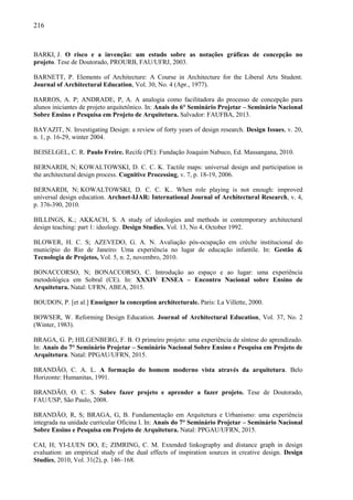 216
BARKI, J. O risco e a invenção: um estudo sobre as notações gráficas de concepção no
projeto. Tese de Doutorado, PROURB, FAU/UFRJ, 2003.
BARNETT, P. Elements of Architecture: A Course in Architecture for the Liberal Arts Student.
Journal of Architectural Education, Vol. 30, No. 4 (Apr., 1977).
BARROS, A. P; ANDRADE, P, A. A analogia como facilitadora do processo de concepção para
alunos iniciantes de projeto arquitetônico. In: Anais do 6° Seminário Projetar – Seminário Nacional
Sobre Ensino e Pesquisa em Projeto de Arquitetura. Salvador: FAUFBA, 2013.
BAYAZIT, N. Investigating Design: a review of forty years of design research. Design Issues, v. 20,
n. 1, p. 16-29, winter 2004.
BEISELGEL, C. R. Paulo Freire. Recife (PE): Fundação Joaquim Nabuco, Ed. Massangana, 2010.
BERNARDI, N; KOWALTOWSKI, D. C. C. K. Tactile maps: universal design and participation in
the architectural design process. Cognitive Processing, v. 7, p. 18-19, 2006.
BERNARDI, N; KOWALTOWSKI, D. C. C. K.. When role playing is not enough: improved
universal design education. Archnet-IJAR: International Journal of Architectural Research, v. 4,
p. 376-390, 2010.
BILLINGS, K.; AKKACH, S. A study of ideologies and methods in contemporary architectural
design teaching: part 1: ideology. Design Studies, Vol. 13, No 4, October 1992.
BLOWER, H. C. S; AZEVEDO, G. A. N. Avaliação pós-ocupação em crèche institucional do
município do Rio de Janeiro: Uma experiência no lugar de educação infantile. In: Gestão &
Tecnologia de Projetos, Vol. 5, n. 2, novembro, 2010.
BONACCORSO, N; BONACCORSO, C. Introdução ao espaço e ao lugar: uma experiência
metodológica em Sobral (CE). In: XXXIV ENSEA – Encontro Nacional sobre Ensino de
Arquitetura. Natal: UFRN, ABEA, 2015.
BOUDON, P. [et al.] Enseigner la conception architecturale. Paris: La Villette, 2000.
BOWSER, W. Reforming Design Education. Journal of Architectural Education, Vol. 37, No. 2
(Winter, 1983).
BRAGA, G. P; HILGENBERG, F. B. O primeiro projeto: uma experiência de síntese do aprendizado.
In: Anais do 7° Seminário Projetar – Seminário Nacional Sobre Ensino e Pesquisa em Projeto de
Arquitetura. Natal: PPGAU/UFRN, 2015.
BRANDÃO, C. A. L. A formação do homem moderno vista através da arquitetura. Belo
Horizonte: Humanitas, 1991.
BRANDÃO, O. C. S. Sobre fazer projeto e aprender a fazer projeto. Tese de Doutorado,
FAU/USP, São Paulo, 2008.
BRANDÃO, R, S; BRAGA, G, B. Fundamentação em Arquitetura e Urbanismo: uma experiência
integrada na unidade curricular Oficina I. In: Anais do 7° Seminário Projetar – Seminário Nacional
Sobre Ensino e Pesquisa em Projeto de Arquitetura. Natal: PPGAU/UFRN, 2015.
CAI, H; YI-LUEN DO, E; ZIMRING, C. M. Extended linkography and distance graph in design
evaluation: an empirical study of the dual effects of inspiration sources in creative design. Design
Studies, 2010, Vol. 31(2), p. 146–168.
 
