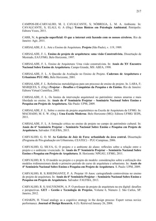 217
CAMPOS-DE-CARVALHO, M. I; CAVALCANTE, S; NÓBREGA, L. M. A. Ambiente. In:
CAVALCANTE, S; ELALI, G. A (Org.) Temas Básicos em Psicologia Ambiental. Petrópolis:
Editora Vozes, 2011.
CARR, N; A geração superficial: O que a internet está fazendo com os nossos cérebros. Rio de
Janeiro: Agir, 2011.
CARSALADE, F. L. Arte e Ensino de Arquitetura. Projeto (São Paulo), v. 119, 1989.
CARSALADE, F. L. Ensino de projeto de arquitetura: uma visão Construtivista. Dissertação de
Mestrado, EA/UFMG, Belo Horizonte, 1997.
CARSALADE, F. L. Ensino de Arquitetura: Uma visão construtivista. In: Anais do XV Encontro
Nacional Sobre Ensino de Arquitetura. Campo Grande, MS: ABEA, 1998.
CARSALADE, F. L. A Questão da Avaliação no Ensino de Projeto. Cadernos de Arquitetura e
Urbanismo PUC-MG, Belo Horizonte, 2001.
CARSALADE, F. L. Referências metodológicas para um processo de ensino de projeto. In. LARA, F;
MARQUES, S. (Org.) Projetar – Desafios e Conquistas da Pesquisa e do Ensino. Rio de Janeiro:
Editora Virtual Científica, 2003.
CARSALADE, F. L. Os limites da intervenção arquitetural no patrimônio: menos amarras e mais
liberdade no ensino. In: Anais do 4° Seminário Projetar – Seminário Nacional Sobre Ensino e
Pesquisa em Projeto de Arquitetura. São Paulo: UPM, 2009.
CARSALADE, F. L. Sobre o ensino de projeto arquitetônico na Escola de Arquitetura da UFMG. In:
MACHADO, M. E. W. (Org.). Uma Escola Moderna. Belo Horizonte (MG): Editora UFMG/ IEDS,
2011.
CARSALADE, F. L. A formação crítica no ensino de projeto no campo de patrimônio cultural. In:
Anais do 6° Seminário Projetar – Seminário Nacional Sobre Ensino e Pesquisa em Projeto de
Arquitetura. Salvador: FAUFBA, 2013.
CARVALHO, G. O. M. As Galerias de Juiz de Fora: urbanidade da área central. Dissertação
(Programa de Pós-graduação em Urbanismo, CEATEC) – PUC-Campinas, 2006.
CARVALHO, G; SILVA, G. O projeto e o ambiente do aluno: reflexões sobre a relação entre o
projeto e o ambiente vivenciado. In: Anais do 5° Seminário Projetar – Seminário Nacional Sobre
Ensino e Pesquisa em Projeto de Arquitetura. B. Horizonte: NPGAU, UFMG, 2011.
CARVALHO, R. S. O modelo no projeto e o projeto do modelo: considerações sobre a utilização dos
modelos tridimensionais desde o primeiro período do curso de arquitetura e urbanismo. In: Anais do
4° Seminário Nacional Sobre Ensino e Pesquisa em Projeto de Arquitetura. S. Paulo: UPM, 2009.
CARVALHO, R. S; RHEINGANTZ, P. A. Projetar 10 Anos: cartografando controvérsias no ensino
de projeto de arquitetura. In: Anais do 6° Seminário Projetar – Seminário Nacional Sobre Ensino e
Pesquisa em Projeto de Arquitetura. Salvador: FAUFBA, 2013.
CARVALHO, R. S; SAUVIGNON, A. P. O professor de projeto de arquitetura na era digital: desafios
e perspectivas. GET – Gestão e Tecnologia de Projetos, Volume 6, Número 2. São Carlos, SP.
Janeiro, 2012.
CASAKIN, H. Visual analogy as a cognitive strategy in the design process: Expert versus novice
performance. Journal of Design Research, 4 (3). Retrieved January 26, 2004.
 