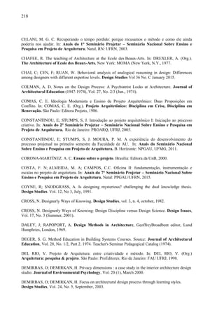 218
CELANI, M. G. C. Recuperando o tempo perdido: porque recusamos o método e como ele ainda
poderia nos ajudar. In: Anais do 1° Seminário Projetar – Seminário Nacional Sobre Ensino e
Pesquisa em Projeto de Arquitetura. Natal, RN: UFRN, 2003.
CHAFEE, R. The teaching of Architecture at the Ecole des Beaux-Arts. In: DREXLER, A. (Org.).
The Architecture of Ecole des Beaux-Arts. New York: MOMA (New York, N.Y., 1977.
CHAI, C; CEN, F; RUAN, W. Behavioral analysis of analogical reasoning in design: Differences
among designers with different expertise levels. Design Studies Vol 36 No. C January 2015.
COLMAN, A. D. Notes on the Design Process: A Psychiatrist Looks at Architecture. Journal of
Architectural Education (1947-1974), Vol. 27, No. 2/3 (Jun., 1974).
COMAS, C. E. Ideologia Modernista e Ensino de Projeto Arquitetônico: Duas Proposições em
Conflito. In: COMAS, C. E. (Org.). Projeto Arquitetônico: Disciplina em Crise, Disciplina em
Renovação. São Paulo: Editora Projeto, 1986.
CONSTANTINOU, E; STUMPS, S, J. Introdução ao projeto arquitetônico I: Iniciação ao processo
criativo. In: Anais do 2° Seminário Projetar – Seminário Nacional Sobre Ensino e Pesquisa em
Projeto de Arquitetura. Rio de Janeiro: PROARQ, UFRJ, 2005.
CONSTANTINOU, E; STUMPS, S, J. MOURA, P. M. A experiência do desenvolvimento do
processo projetual no primeiro semestre da Faculdade de AU. In: Anais do Seminário Nacional
Sobre Ensino e Pesquisa em Projeto de Arquitetura. B. Horizonte: NPGAU, UFMG, 2011.
CORONA-MARTÍNEZ. A. C. Ensaio sobre o projeto. Brasília: Editora da UnB, 2000.
COSTA, F. N; ALMEIDA, M. A; CAMPOS, C.C. Oficina II: fundamentação, instrumentação e
escalas no projeto de arquitetura. In: Anais do 7° Seminário Projetar – Seminário Nacional Sobre
Ensino e Pesquisa em Projeto de Arquitetura. Natal: PPGAU/UFRN, 2015.
COYNE, R; SNODGRASS, A. Is designing mysterious? challenging the dual knowledge thesis.
Design Studies. Vol. 12, No 3, July, 1991.
CROSS, N. Designerly Ways of Knowing. Design Studies, vol. 3, n. 4, october, 1982.
CROSS, N. Designerly Ways of Knowing: Design Discipline versus Design Science. Design Issues,
Vol. 17, No. 3 (Summer, 2001).
DALEY, J; RAPOPORT, A. Design Methods in Architecture, GeoffreyBroadbent editor, Lund
Humphries, London, 1969.
DEGER, S. G. Method Education in Building Systems Courses. Source: Journal of Architectural
Education, Vol. 28, No. 1/2, Part 2. 1974. Teacher's Seminar Pedagogical Catalog (1974).
DEL RIO, V. Projeto de Arquitetura: entre criatividade e método. In: DEL RIO, V. (Org.)
Arquitetura: pesquisa & projeto. São Paulo: ProEditores; Rio de Janeiro: FAU UFRJ, 1998.
DEMIRBAS, O; DEMIRKAN, H. Privacy dimensions : a case study in the interior architecture design
studio. Journal of Environmental Psychology, Vol. 20 (1), March 2000.
DEMIRBAS, O; DEMIRKAN, H. Focus on architectural design process through learning styles.
Design Studies, Vol. 24, No. 5, September, 2003.
 