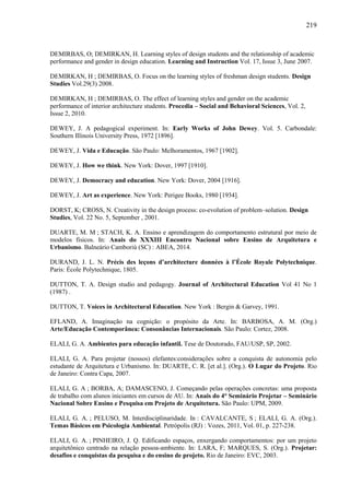 219
DEMIRBAS, O; DEMIRKAN, H. Learning styles of design students and the relationship of academic
performance and gender in design education. Learning and Instruction Vol. 17, Issue 3, June 2007.
DEMIRKAN, H ; DEMIRBAS, O. Focus on the learning styles of freshman design students. Design
Studies Vol.29(3) 2008.
DEMIRKAN, H ; DEMIRBAS, O. The effect of learning styles and gender on the academic
performance of interior architecture students. Procedia – Social and Behavioral Sciences, Vol. 2,
Issue 2, 2010.
DEWEY, J. A pedagogical experiment. In: Early Works of John Dewey. Vol. 5. Carbondale:
Southern Illinois University Press, 1972 [1896].
DEWEY, J. Vida e Educação. São Paulo: Melhoramentos, 1967 [1902].
DEWEY, J. How we think. New York: Dover, 1997 [1910].
DEWEY, J. Democracy and education. New York: Dover, 2004 [1916].
DEWEY, J. Art as experience. New York: Perigee Books, 1980 [1934].
DORST, K; CROSS, N. Creativity in the design process: co-evolution of problem–solution. Design
Studies, Vol. 22 No. 5, September , 2001.
DUARTE, M. M ; STACH, K. A. Ensino e aprendizagem do comportamento estrutural por meio de
modelos físicos. In: Anais do XXXIII Encontro Nacional sobre Ensino de Arquitetura e
Urbanismo. Balneário Camboriú (SC) : ABEA, 2014.
DURAND, J. L. N. Précis des leçons d’architecture données à l’École Royale Polytechnique.
Paris: École Polytechnique, 1805.
DUTTON, T. A. Design studio and pedagogy. Journal of Architectural Education Vol 41 No 1
(1987) .
DUTTON, T. Voices in Architectural Education. New York : Bergin & Garvey, 1991.
EFLAND, A. Imaginação na cognição: o propósito da Arte. In: BARBOSA, A. M. (Org.)
Arte/Educação Contemporânea: Consonâncias Internacionais. São Paulo: Cortez, 2008.
ELALI, G. A. Ambientes para educação infantil. Tese de Doutorado, FAU/USP, SP, 2002.
ELALI, G. A. Para projetar (nossos) elefantes:considerações sobre a conquista de autonomia pelo
estudante de Arquitetura e Urbanismo. In: DUARTE, C. R. [et al.]. (Org.). O Lugar do Projeto. Rio
de Janeiro: Contra Capa, 2007.
ELALI, G. A ; BORBA, A; DAMASCENO, J. Começando pelas operações concretas: uma proposta
de trabalho com alunos iniciantes em cursos de AU. In: Anais do 4° Seminário Projetar – Seminário
Nacional Sobre Ensino e Pesquisa em Projeto de Arquitetura. São Paulo: UPM, 2009.
ELALI, G. A. ; PELUSO, M. Interdisciplinaridade. In : CAVALCANTE, S ; ELALI, G. A. (Org.).
Temas Básicos em Psicologia Ambiental. Petrópolis (RJ) : Vozes, 2011, Vol. 01, p. 227-238.
ELALI, G. A. ; PINHEIRO, J. Q. Edificando espaços, enxergando comportamentos: por um projeto
arquitetônico centrado na relação pessoa-ambiente. In: LARA, F; MARQUES, S. (Org.). Projetar:
desafios e conquistas da pesquisa e do ensino de projeto. Rio de Janeiro: EVC, 2003.
 