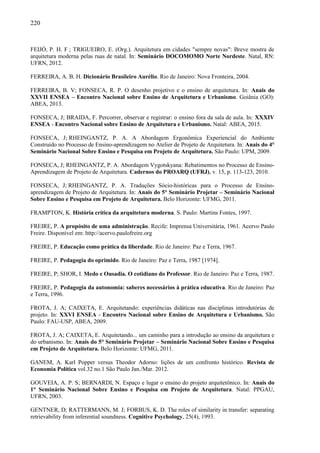 220
FEIJÓ, P. H. F ; TRIGUEIRO, E. (Org.). Arquitetura em cidades "sempre novas": Breve mostra de
arquitetura moderna pelas ruas de natal. In: Seminário DOCOMOMO Norte Nordeste. Natal, RN:
UFRN, 2012.
FERREIRA, A. B. H. Dicionário Brasileiro Aurélio. Rio de Janeiro: Nova Fronteira, 2004.
FERREIRA, B. V; FONSECA, R. P. O desenho projetivo e o ensino de arquitetura. In: Anais do
XXVII ENSEA – Encontro Nacional sobre Ensino de Arquitetura e Urbanismo. Goiânia (GO):
ABEA, 2013.
FONSECA, J; BRAIDA, F. Percorrer, observar e registrar: o ensino fora da sala de aula. In: XXXIV
ENSEA - Encontro Nacional sobre Ensino de Arquitetura e Urbanismo. Natal: ABEA, 2015.
FONSECA, J; RHEINGANTZ, P. A. A Abordagem Ergonômica Experiencial do Ambiente
Construído no Processo de Ensino-aprendizagem no Atelier de Projeto de Arquitetura. In: Anais do 4°
Seminário Nacional Sobre Ensino e Pesquisa em Projeto de Arquitetura. São Paulo: UPM, 2009.
FONSECA, J; RHEINGANTZ, P. A. Abordagem Vygotskyana: Rebatimentos no Processo de Ensino-
Aprendizagem de Projeto de Arquitetura. Cadernos do PROARQ (UFRJ), v. 15, p. 113-123, 2010.
FONSECA, J; RHEINGANTZ, P. A. Traduções Sócio-históricas para o Processo de Ensino-
aprendizagem de Projeto de Arquitetura. In: Anais do 5° Seminário Projetar – Seminário Nacional
Sobre Ensino e Pesquisa em Projeto de Arquitetura. Belo Horizonte: UFMG, 2011.
FRAMPTON, K. História crítica da arquitetura moderna. S. Paulo: Martins Fontes, 1997.
FREIRE, P. A propósito de uma administração. Recife: Imprensa Universitária, 1961. Acervo Paulo
Freire. Disponível em: http://acervo.paulofreire.org
FREIRE, P. Educação como prática da liberdade. Rio de Janeiro: Paz e Terra, 1967.
FREIRE, P. Pedagogia do oprimido. Rio de Janeiro: Paz e Terra, 1987 [1974].
FREIRE, P; SHOR, I. Medo e Ousadia. O cotidiano do Professor. Rio de Janeiro: Paz e Terra, 1987.
FREIRE, P. Pedagogia da autonomia: saberes necessários à prática educativa. Rio de Janeiro: Paz
e Terra, 1996.
FROTA, J. A; CAIXETA, E. Arquitetando: experiências didáticas nas disciplinas introdutórias de
projeto. In: XXVI ENSEA - Encontro Nacional sobre Ensino de Arquitetura e Urbanismo. São
Paulo: FAU-USP, ABEA, 2009.
FROTA, J. A; CAIXETA, E. Arquitetando... um caminho para a introdução ao ensino da arquitetura e
do urbanismo. In: Anais do 5° Seminário Projetar – Seminário Nacional Sobre Ensino e Pesquisa
em Projeto de Arquitetura. Belo Horizonte: UFMG, 2011.
GANEM, A. Karl Popper versus Theodor Adorno: lições de um confronto histórico. Revista de
Economia Política vol.32 no.1 São Paulo Jan./Mar. 2012.
GOUVEIA, A. P. S; BERNARDI, N. Espaço e lugar o ensino do projeto arquitetônico. In: Anais do
1° Seminário Nacional Sobre Ensino e Pesquisa em Projeto de Arquitetura. Natal: PPGAU,
UFRN, 2003.
GENTNER, D; RATTERMANN, M. J; FORBUS, K. D. The roles of similarity in transfer: separating
retrievability from inferential soundness. Cognitive Psychology, 25(4), 1993.
 