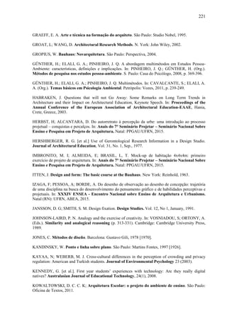 221
GRAEFF, E. A. Arte e técnica na formação do arquiteto. São Paulo: Studio Nobel, 1995.
GROAT, L; WANG, D. Architectural Research Methods. N. York: John Wiley, 2002.
GROPIUS, W. Bauhaus: Novarquitetura. São Paulo: Perspectiva, 2004.
GÜNTHER, H.; ELALI, G. A.; PINHEIRO, J. Q. A abordagem multimétodos em Estudos Pessoa-
Ambiente: características, definições e implicações. In: PINHEIRO, J. Q.; GÜNTHER, H. (Org.).
Métodos de pesquisa nos estudos pessoa-ambiente. S. Paulo: Casa do Psicólogo, 2008, p. 369-396.
GÜNTHER, H.; ELALI, G. A.; PINHEIRO, J. Q. Multimétodos. In: CAVALCANTE, S.; ELALI, A.
A. (Org.). Temas básicos em Psicologia Ambiental. Petrópolis: Vozes, 2011, p. 239-249.
HABRAKEN, J. Questions that will not Go Away: Some Remarks on Long Term Trends in
Architecture and their Impact on Architectural Education, Keynote Speech. In: Proceedings of the
Annual Conference of the European Association of Architectural Education-EAAE, Hania,
Crete, Greece, 2003.
HERBST, H; ALCANTARA, D. Do autorretrato à percepção da urbe: uma introdução ao processo
projetual – conquistas e percalços. In: Anais do 7° Seminário Projetar – Seminário Nacional Sobre
Ensino e Pesquisa em Projeto de Arquitetura. Natal: PPGAU/UFRN, 2015.
HERSHBERGER, R. G. [et al.] Use of Gerontological Research Information in a Design Studio.
Journal of Architectural Education, Vol. 31, No. 1, Sep., 1977.
IMBRONITO, M. I; ALMEIDA, E; BRASIL, L, T. Mock-up de habitação 4x4x4m: primeiro
exercício de projeto de arquitetura. In: Anais do 7° Seminário Projetar – Seminário Nacional Sobre
Ensino e Pesquisa em Projeto de Arquitetura. Natal: PPGAU/UFRN, 2015.
ITTEN, J. Design and form: The basic course at the Bauhaus. New York: Reinhold, 1963.
IZAGA, F; PESSOA, A; BORDE, A. Do desenho de observação ao desenho de concepção: trajetória
de uma disciplina na busca do desenvolvimento do pensamento gráfico e de habilidades perceptivas e
projetuais. In: XXXIV ENSEA - Encontro Nacional sobre Ensino de Arquitetura e Urbanismo.
Natal (RN): UFRN, ABEA, 2015.
JANSSON, D. G; SMITH, S. M. Design fixation. Design Studies. Vol. 12, No 1, January, 1991.
JOHNSON-LAIRD, P. N. Analogy and the exercise of creativity. In: VOSNIADOU, S; ORTONY, A.
(Eds.). Similarity and analogical reasoning (p. 313-331). Cambridge: Cambridge University Press,
1989.
JONES, C. Métodos de diseño. Barcelona: Gustavo Gili, 1978 [1970].
KANDINSKY, W. Ponto e linha sobre plano. São Paulo: Martins Fontes, 1997 [1926].
KAYAA, N; WEBERB, M. J. Cross-cultural differences in the perception of crowding and privacy
regulation: American and Turkish students. Journal of Environmental Psychology 23 (2003).
KENNEDY, G. [et al.]. First year students’ experiences with technology: Are they really digital
natives? Australasian Journal of Educational Technology, 24(1), 2008.
KOWALTOWSKI, D. C. C. K; Arquitetura Escolar: o projeto do ambiente de ensino. São Paulo:
Oficina de Textos, 2011.
 