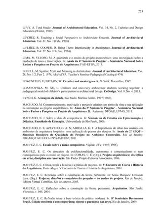 223
LEVY, A. Total Studio. Journal of Architectural Education, Vol. 34, No. 2, Technics and Design
Education (Winter, 1980).
LIFCHEZ, R. Teaching a Social Perspective to Architecture Students. Journal of Architectural
Education, Vol. 31, No. 3 (Feb., 1978).
LIFCHEZ, R; COOPER, D. Being There: Intentionality in Architecture. Journal of Architectural
Education, Vol. 27, No. 2/3 (Jun., 1974).
LIMA, M; VELOSO, M. A geometria e o ensino do projeto arquitetônico: uma investigação sobre a
produção de teses e dissertações. In: Anais do 6° Seminário Projetar – Seminário Nacional Sobre
Ensino e Pesquisa em Projeto de Arquitetura: FAU-UFBA, 2013.
LOBELL, M. Symbol, Myth and Meaning in Architecture. Journal of Architectural Education, Vol.
28, No. 1/2, Part 2. 1974, AIA/ACSA. Teacher's Seminar Pedagogical Catalog (1974).
LOWENFELD, V; BRITAIN, W. Creative and mental growth. N. York: Macmillan, 1982.
LOZANOVSKA, M; XU, L. Children and university architecture students working together: a
pedagogical model of children’s participation in architectural design. CoDesign, Vol. 9, No. 4, 2013.
LYNCH, K. A imagem da cidade. São Paulo: Martins Fontes, 1997 [1960].
MACHADO, M. Comprometimento, motivação e processo criativo: um ponto de vista e sua aplicação
na introdução ao projeto arquitetônico. In: Anais do 5° Seminário Projetar – Seminário Nacional
Sobre Ensino e Pesquisa em Projeto de Arquitetura. B. Horizonte: NPGAU, UFMG, 2011.
MACHADO, N. J. Sobre a ideia de competência. In: Seminários de Estudos em Epistemologia e
Didática. Faculdade de Educação, Universidade de São Paulo, 2006.
MACHADO, E. S; AZEVEDO, G. A. N; ABDALLA, G. F. A Importância do olhar dos usuários em
ambientes da arquitetura hospitalar: uma aplicação do poema dos desejos. In: Anais do 2° SBQP –
Simpósio Brasileiro de Qualidade do Projeto no Ambiente Construído. Rio de Janeiro:
PROARQ/FAU/UFRJ e PPG-IAU/USP, 2011.
MAHFUZ, E. C. Ensaio sobre a razão compositiva. Viçosa: UFV, 1995 [1985].
MAHFUZ, E. C. Os conceitos de polifuncionalidade, autonomia e contextualismo e suas
consequências para o ensino de projeto. In: COMAS, C. E. (Org.). Projeto arquitetônico: disciplina
em crise, disciplina em renovação. São Paulo: Projeto Editores Associados, 1986.
MAHFUZ, E. C. Crítica, teoria e história e a prática de projetos. In: V Encontro de Teoria e História
da Arquitetura, Porto Alegre. V Encontro de Teoria e História da Arquitetura, 2001.
MAHFUZ, E. C. Reflexões sobre a construção da forma pertinente. In: Sonia Marques; Fernando
Lara. (Org.). Projetar: desafios e conquistas da pesquisa e do ensino de projeto. Rio de Janeiro:
Editora Virtual Científica, Rio de Janeiro, 2003.
MAHFUZ, E. C. Reflexões sobre a construção da forma pertinente. Arquitextos. São Paulo:
Vitruvius, v. 045, 2004.
MAHFUZ, E. C. Reflexão sobre a base teórica da prática moderna. In: 8º Seminário Docomomo
Brasil. Cidade moderna e contemporânea: síntese e paradoxo das artes, Rio de Janeiro, 2009.
 