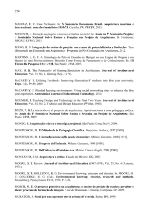 224
MAHFUZ, E. C. Casa Niclewicz. In: X Seminário Docomomo Brasil. Arquitetura moderna e
internacional: conexões brutalistas 1955-75. Curitiba, PR: PUCPR, 2013.
MANENTI, L. Iniciação ao projeto: a teoria e a história no ateliê. In: Anais do 5° Seminário Projetar
– Seminário Nacional Sobre Ensino e Pesquisa em Projeto de Arquitetura. B. Horizonte:
NPGAU, UFMG, 2011.
MANO, R. S. Integração do ensino de projeto: um exame de potencialidades e limitações. Tese
(Doutorado em Doutorado em Arquitetura) - Programa de Pós Graduação em Arquitetura, 2012.
MARTINS, L. G. F. A Etimologia da Palavra Desenho (e Design) na sua Língua de Origem e em
Quatro de seus Provincianismos: Desenho Como Forma de Pensamento e de Conhecimento. In: III
Fórum De Pesquisa FAU-UPM, São Paulo: UPM, 2007.
MAY, H. B. The Potentiality of Gaming-Simulation in Architecture. Journal of Architectural
Education, Vol. 33, No. 1, Gaming (Sep., 1979).
McCARTHY, J. Utilising Facebook: Immersing Generation-Y students into first year university.
Ergo, 1(2), 39-49, 2009.
McCARTHY, J. Blended learning environments: Using social networking sites to enhance the first
year experience. Australasian Journal of Educational Technology, 2010.
MEUNIER, J. Teaching Design and Technology in the First Two Years. Journal of Architectural
Education, Vol. 34, No. 2, Technics and Design Education (Winter, 1980).
MEZO, P. B. La iniciación en el proyecto de arquitectura. Aproximaciones a uma pedagogia poética.
In: Anais do 4° Seminário Nacional Sobre Ensino e Pesquisa em Projeto de Arquitetura. São
Paulo: UPM, 2009.
MONEO, R. Inquietação teórica e estratégia projetual. São Paulo: Cosac Naify, 2009.
MONTESSORI, M. El Método de la Pedagogia Científica. Barcelona: Araluce, 1937 [1909].
MONTESSORI, M. L’autoeducazione nelle scuole elementare. Milano: Garzante, 2000 [1916].
MONTESSORI, M. Il segreto dell’infanzia. Milano: Garzante, 1999 [1938].
MONTESSORI, M. Dall’infanzia all’adolescenza. Milano: Franco Angeli, 2009 [1949].
MONTANER, J. M. Arquitetura e crítica. Cidade do México: GG, 2007.
MOORE, G. T. Review. Journal of Architectural Education (1947-1974), Vol. 25, No. 4 (Autumn,
1971).
MOORE, G. T; GOLLEDGE, R. G. Environmental knowing: concepts and theories. In: MOORE, G.
T; GOLLEDGE, R. G. (Ed.). Environmental knowing: theories, research and methods.
Stroudsburg, Pennsylvania: DHR, 1976. P. 3-24.
MOSCH, M. E. O processo projetivo na arquitetura: o ensino do projeto de escolas: perceber e
idear: processo de formação de imagem. Tese de Doutorado. Unicamp, Campinas, SP, 2009.
MURATORI, S. Studi per una operante storia urbana di Venezia. Roma: IPS, 1959.
 