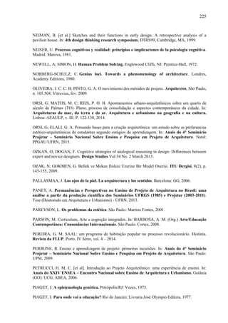 225
NEIMAN, B. [et al.] Sketches and their functions in early design. A retrospective analysis of a
pavilion house. In: 4th design thinking research symposium, DTRS99, Cambridge, MA, 1999.
NEISER, U. Procesos cognitivos y realidad: principios e implicaciones de la psicologia cognitiva.
Madrid: Marova, 1981.
NEWELL, A; SIMON, H. Human Problem Solving. Englewood Cliffs, NJ: Prentice-Hall, 1972.
NORBERG-SCHULZ, C. Genius loci. Towards a phenomenology of architecture. Londres,
Academy Editions, 1980.
OLIVEIRA, J. C. C. B; PINTO, G. A. O movimiento dos métodos de projeto. Arquitextos, São Paulo,
n. 105.504, Vitruvius, fev. 2009.
ORSI, G; MATOS, M. C; REIS, P. O. B. Apontamentos urbano-arquitetônicos sobre um quarto de
século de Palmas (TO): Plano, proceso de consolidação e aspectos contemporáneos da cidade. In:
Arquiteturas do mar, da terra e do ar. Arquitetura e urbanismo na geografía e na cultura.
Lisboa: AEAULP, v. III. P. 122-130, 2014.
ORSI, G; ELALI. G. A. Pensando bases para a criação arquitetônica: um estudo sobre as preferencias
estético-arquitetônicas de estudantes segundo estágios de aprendizagem. In: Anais do 4° Seminário
Projetar – Seminário Nacional Sobre Ensino e Pesquisa em Projeto de Arquitetura. Natal:
PPGAU/UFRN, 2015.
OZKAN, O; DOGAN, F. Cognitive strategies of analogical reasoning in design: Differences between
expert and novice designers. Design Studies Vol 34 No. 2 March 2013.
OZAK, N; GOKMEN, G. Bellek ve Mekan Iliskisi Uzerine Bir Model Onerisi. ITU Dergisi, 8(2), p.
145-155, 2009.
PALLASMAA, J. Los ojos de la piel. La arquitectura y los sentidos. Barcelona: GG, 2006.
PANET, A. Permanências e Perspectivas no Ensino de Projeto de Arquitetura no Brasil: uma
análise a partir da produção científica dos Seminários UFRGS (1985) e Projetar (2003-2011).
Tese (Doutorado em Arquitetura e Urbanismo) - UFRN, 2013.
PAREYSON, L. Os problemas da estética. São Paulo: Martins Fontes, 2001.
PARSON, M. Curriculum, Arte e cognição integrados. In: BARBOSA, A. M. (Org.) Arte/Educação
Contemporânea: Consonâncias Internacionais. São Paulo: Cortez, 2008.
PEREIRA, G. M. SAAL: um programa de habitação popular no processo revolucionário. História.
Revista da FLUP. Porto, IV Série, vol. 4 – 2014.
PERRONE, R. Ensino e aprendizagem de projeto: primeiras incursões. In: Anais do 4° Seminário
Projetar – Seminário Nacional Sobre Ensino e Pesquisa em Projeto de Arquitetura. São Paulo:
UPM, 2009.
PETRUCCI, H. M. C. [et al]. Introdução ao Projeto Arquitetônico: uma experiência de ensino. In:
Anais do XXIV ENSEA – Encontro Nacional sobre Ensino de Arquitetura e Urbanismo. Goiânia
(GO): UCG, ABEA, 2006.
PIAGET, J. A epistemologia genética. Petrópolis/RJ: Vozes, 1973.
PIAGET, J. Para onde vai a educação? Rio de Janeiro: Livraria José Olympio Editora, 1977.
 
