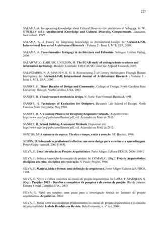 227
SALAMA, A. Incorporating Knowledge about Cultural Diversity into Architectural Pedagogy. In: W.
O’REILLY (ed.), Architectural Knowledge and Cultural Diversity, Comportments. Lausanne,
Switzerland, 1999.
SALAMA, A. A Theory for Integrating Knowledge in Architectural Design. In: Archnet-IJAR,
International Journal of Architectural Research - Volume 2 - Issue 1, MIT, USA, 2008.
SALAMA, A. Transformative Pedagogy in Architecture and Urbanism. Solingen: Umbau Verlag,
2009.
SALAWAY, G; CARUSO, J; NELSON, M. The ECAR study of undergraduate students and
information technology. Boulder, Colorado: EDUCAUSE Center for Applied Research, 2007.
SALINGAROS, N. A; MASDEN, K. G. II. Restructuring 21st Century Architecture Through Human
Intelligence. In: Archnet-IJAR, International Journal of Architectural Research - Volume 1 -
Issue 1, MIT, USA, 2007.
SANOFF, H. Three Decades of Design and Community, College of Design, North Carolina State
University, Raleigh, North Carolina, USA, 2003.
SANOFF, H. Visual research methods in design. N. York: Van Nostrand Reinhold, 1991.
SANOFF, H. Techniques of Evaluation for Designers, Research Lab School of Design, North
Carolina State University, May 1968.
SANOFF, H. A Visioning Process for Designing Responsive Schools. Disponível em:
http://www.ncef.org/pubs/sanoffvision.pdf, s/d. Acessado em Maio de 2013.
SANOFF, H. School Building Assessment Methods. Disponível em:
http://www.ncef.org/pubs/sanoffassess.pdf, s/d. Acessado em Maio de 2013.
SANTOS, M. A natureza do espaço. Técnica e tempo, razão e emoção. SP: Hucitec, 1996.
SCHÖN, D. Educando o profissional reflexivo: um novo design para o ensino e a aprendizagem.
Porto Alegre: Artmed, 2000 [1983].
SILVA, E. Uma Introdução ao Projeto Arquitetônico. Porto Alegre: Editora UFRGS, 2006 [1984].
SILVA, E. Sobre a renovação do conceito de projeto. In: COMAS, C. (Org.). Projeto Arquitetônico:
disciplina em crise, disciplina em renovação. S. Paulo: Projeto, 1986.
SILVA, E. Matéria, ideia e forma: uma definição de arquitetura. Porto Alegre: Editora da UFRGS,
1994.
SILVA, E. Novos e velhos conceitos no ensino do projeto arquitetônico. In: LARA, F; MARQUES, S.
(Org.). Projetar 2003 - Desafios e conquistas da pesquisa e do ensino de projeto. Rio de Janeiro:
Editora Virtual Científica-EVC, 2003.
SILVA, E. Natal em outubro: uma pauta para a investigação teórica no domínio do projeto
arquitetônico. Arquitextos, 2004.
SILVA, E. Notas sobre as concepções predominantes no ensino do projeto arquitetônico e o conceito
de projetualidade. Izabela Hendrix em Revista, Belo Horizonte, v. nº dez. 2004.
 